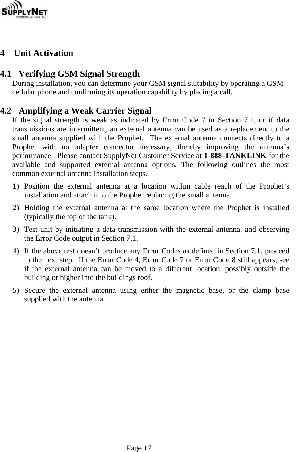     Page 17  4 Unit Activation  4.1 Verifying GSM Signal Strength During installation, you can determine your GSM signal suitability by operating a GSM cellular phone and confirming its operation capability by placing a call.   4.2 Amplifying a Weak Carrier Signal If the signal strength is weak as indicated by Error Code 7 in Section 7.1, or if data transmissions are intermittent, an external antenna can be used as a replacement to the small antenna supplied with the Prophet.  The external antenna connects directly to a Prophet with no adapter connector necessary, thereby improving the antenna&rsquo;s performance.  Please contact SupplyNet Customer Service at 1-888-TANKLINK for the available and supported external antenna options. The following outlines the most common external antenna installation steps. 1) Position the external antenna at a location within cable reach of the Prophet&rsquo;s installation and attach it to the Prophet replacing the small antenna. 2) Holding the external antenna at the same location where the Prophet is installed (typically the top of the tank). 3) Test unit by initiating a data transmission with the external antenna, and observing the Error Code output in Section 7.1. 4) If the above test doesn&rsquo;t produce any Error Codes as defined in Section 7.1, proceed to the next step.  If the Error Code 4, Error Code 7 or Error Code 8 still appears, see if the external antenna can be moved to a different location, possibly outside the building or higher into the buildings roof. 5) Secure the external antenna using either the magnetic base, or the clamp base supplied with the antenna. 