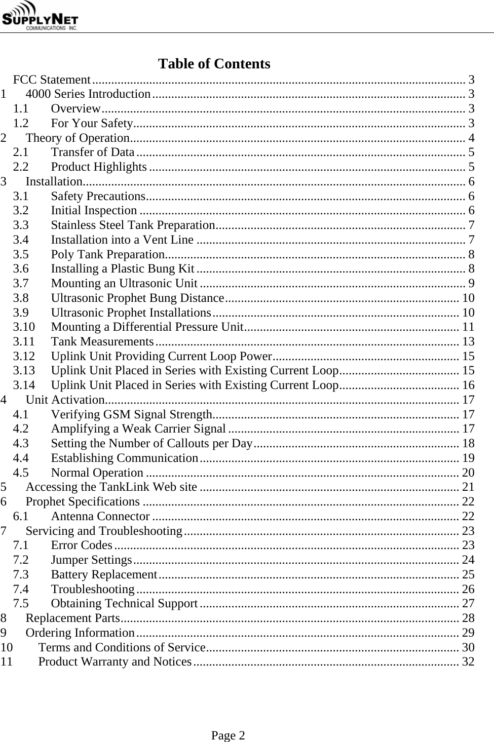     Page 2 Table of Contents FCC Statement...................................................................................................................... 3 1 4000 Series Introduction................................................................................................... 3 1.1 Overview................................................................................................................... 3 1.2  For Your Safety......................................................................................................... 3 2  Theory of Operation.......................................................................................................... 4 2.1  Transfer of Data........................................................................................................ 5 2.2 Product Highlights .................................................................................................... 5 3 Installation......................................................................................................................... 6 3.1 Safety Precautions..................................................................................................... 6 3.2 Initial Inspection ....................................................................................................... 6 3.3  Stainless Steel Tank Preparation............................................................................... 7 3.4  Installation into a Vent Line ..................................................................................... 7 3.5  Poly Tank Preparation............................................................................................... 8 3.6  Installing a Plastic Bung Kit ..................................................................................... 8 3.7  Mounting an Ultrasonic Unit .................................................................................... 9 3.8  Ultrasonic Prophet Bung Distance.......................................................................... 10 3.9  Ultrasonic Prophet Installations.............................................................................. 10 3.10  Mounting a Differential Pressure Unit.................................................................... 11 3.11 Tank Measurements................................................................................................ 13 3.12  Uplink Unit Providing Current Loop Power........................................................... 15 3.13  Uplink Unit Placed in Series with Existing Current Loop...................................... 15 3.14  Uplink Unit Placed in Series with Existing Current Loop...................................... 16 4 Unit Activation................................................................................................................ 17 4.1  Verifying GSM Signal Strength.............................................................................. 17 4.2  Amplifying a Weak Carrier Signal......................................................................... 17 4.3  Setting the Number of Callouts per Day................................................................. 18 4.4 Establishing Communication.................................................................................. 19 4.5 Normal Operation ................................................................................................... 20 5  Accessing the TankLink Web site .................................................................................. 21 6 Prophet Specifications .................................................................................................... 22 6.1 Antenna Connector ................................................................................................. 22 7  Servicing and Troubleshooting....................................................................................... 23 7.1 Error Codes............................................................................................................. 23 7.2 Jumper Settings....................................................................................................... 24 7.3 Battery Replacement............................................................................................... 25 7.4 Troubleshooting...................................................................................................... 26 7.5  Obtaining Technical Support.................................................................................. 27 8 Replacement Parts........................................................................................................... 28 9 Ordering Information...................................................................................................... 29 10  Terms and Conditions of Service................................................................................ 30 11  Product Warranty and Notices.................................................................................... 32 