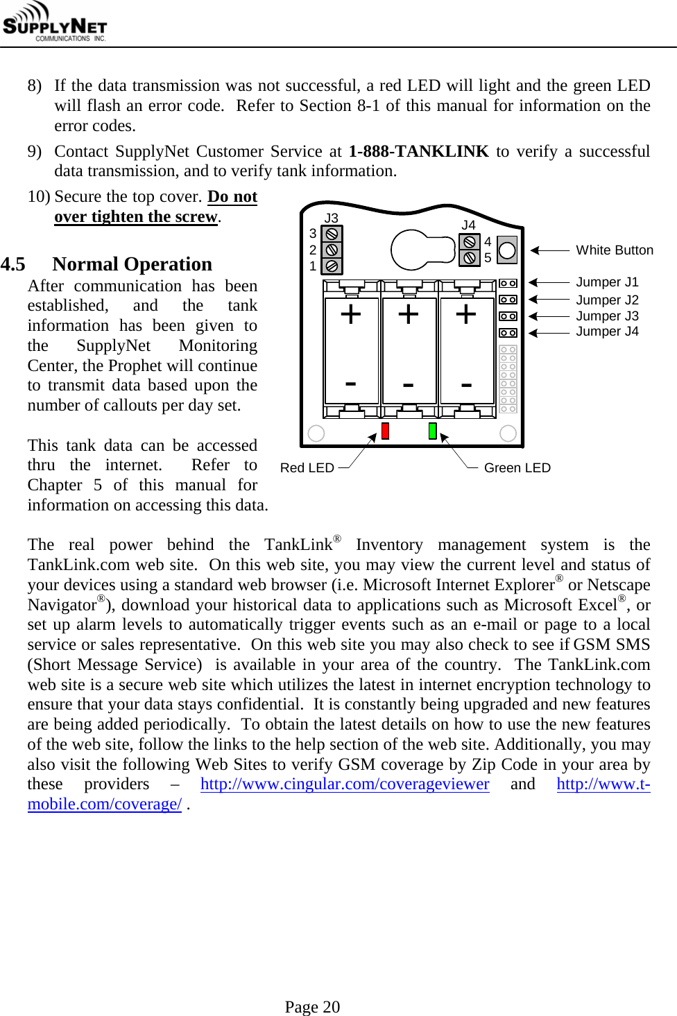     Page 20 8) If the data transmission was not successful, a red LED will light and the green LED will flash an error code.  Refer to Section 8-1 of this manual for information on the error codes. 9) Contact SupplyNet Customer Service at 1-888-TANKLINK to verify a successful data transmission, and to verify tank information. 10) Secure the top cover. Do not over tighten the screw.  4.5  Normal Operation After communication has been established, and the tank information has been given to the SupplyNet Monitoring Center, the Prophet will continue to transmit data based upon the number of callouts per day set.  This tank data can be accessed thru the internet.  Refer to Chapter 5 of this manual for information on accessing this data.  The real power behind the TankLink&reg; Inventory management system is the TankLink.com web site.  On this web site, you may view the current level and status of your devices using a standard web browser (i.e. Microsoft Internet Explorer&reg; or Netscape Navigator&reg;), download your historical data to applications such as Microsoft Excel&reg;, or set up alarm levels to automatically trigger events such as an e-mail or page to a local service or sales representative.  On this web site you may also check to see if GSM SMS (Short Message Service)  is available in your area of the country.  The TankLink.com web site is a secure web site which utilizes the latest in internet encryption technology to ensure that your data stays confidential.  It is constantly being upgraded and new features are being added periodically.  To obtain the latest details on how to use the new features of the web site, follow the links to the help section of the web site. Additionally, you may also visit the following Web Sites to verify GSM coverage by Zip Code in your area by these providers &ndash; http://www.cingular.com/coverageviewer and http://www.t-mobile.com/coverage/ .  Green LEDWhite ButtonRed LEDJumper J1Jumper J2Jumper J3Jumper J4+J3 J432145++---