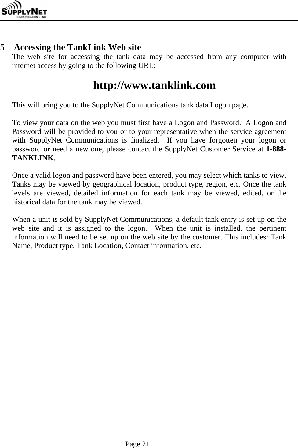     Page 21  5 Accessing the TankLink Web site The web site for accessing the tank data may be accessed from any computer with internet access by going to the following URL:  http://www.tanklink.com  This will bring you to the SupplyNet Communications tank data Logon page.  To view your data on the web you must first have a Logon and Password.  A Logon and Password will be provided to you or to your representative when the service agreement with SupplyNet Communications is finalized.  If you have forgotten your logon or password or need a new one, please contact the SupplyNet Customer Service at 1-888-TANKLINK.   Once a valid logon and password have been entered, you may select which tanks to view.  Tanks may be viewed by geographical location, product type, region, etc. Once the tank levels are viewed, detailed information for each tank may be viewed, edited, or the historical data for the tank may be viewed.  When a unit is sold by SupplyNet Communications, a default tank entry is set up on the web site and it is assigned to the logon.  When the unit is installed, the pertinent information will need to be set up on the web site by the customer. This includes: Tank Name, Product type, Tank Location, Contact information, etc.    