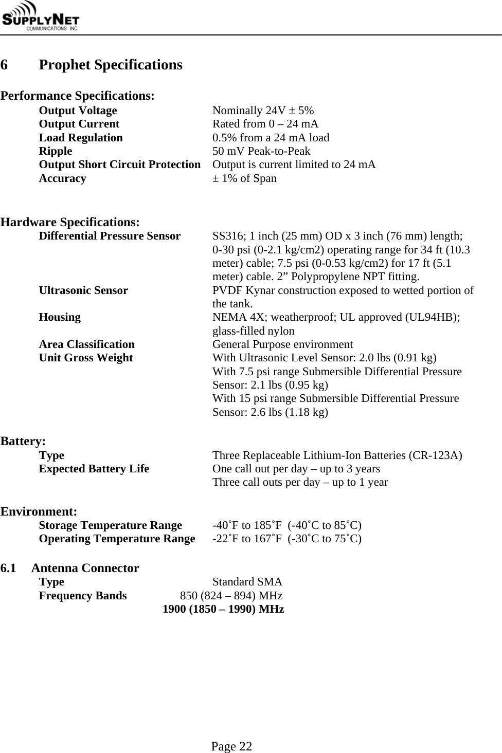     Page 22 6  Prophet Specifications  Performance Specifications: Output Voltage Nominally 24V &plusmn; 5% Output Current  Rated from 0 &ndash; 24 mA Load Regulation  0.5% from a 24 mA load Ripple  50 mV Peak-to-Peak Output Short Circuit Protection  Output is current limited to 24 mA Accuracy  &plusmn; 1% of Span   Hardware Specifications: Differential Pressure Sensor  SS316; 1 inch (25 mm) OD x 3 inch (76 mm) length; 0-30 psi (0-2.1 kg/cm2) operating range for 34 ft (10.3 meter) cable; 7.5 psi (0-0.53 kg/cm2) for 17 ft (5.1 meter) cable. 2&rdquo; Polypropylene NPT fitting. Ultrasonic Sensor  PVDF Kynar construction exposed to wetted portion of the tank. Housing  NEMA 4X; weatherproof; UL approved (UL94HB); glass-filled nylon Area Classification  General Purpose environment Unit Gross Weight  With Ultrasonic Level Sensor: 2.0 lbs (0.91 kg) With 7.5 psi range Submersible Differential Pressure Sensor: 2.1 lbs (0.95 kg) With 15 psi range Submersible Differential Pressure Sensor: 2.6 lbs (1.18 kg)  Battery: Type  Three Replaceable Lithium-Ion Batteries (CR-123A) Expected Battery Life  One call out per day &ndash; up to 3 years Three call outs per day &ndash; up to 1 year  Environment: Storage Temperature Range  -40˚F to 185˚F  (-40˚C to 85˚C) Operating Temperature Range  -22˚F to 167˚F  (-30˚C to 75˚C)  6.1 Antenna Connector Type  Standard SMA Frequency Bands                  850 (824 &ndash; 894) MHz                                           1900 (1850 &ndash; 1990) MHz  