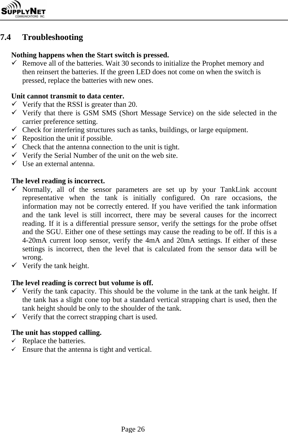     Page 26 7.4  Troubleshooting  Nothing happens when the Start switch is pressed. 9 Remove all of the batteries. Wait 30 seconds to initialize the Prophet memory and then reinsert the batteries. If the green LED does not come on when the switch is pressed, replace the batteries with new ones.  Unit cannot transmit to data center. 9 Verify that the RSSI is greater than 20. 9 Verify that there is GSM SMS (Short Message Service) on the side selected in the carrier preference setting. 9 Check for interfering structures such as tanks, buildings, or large equipment. 9 Reposition the unit if possible. 9 Check that the antenna connection to the unit is tight. 9 Verify the Serial Number of the unit on the web site. 9 Use an external antenna.  The level reading is incorrect. 9 Normally, all of the sensor parameters are set up by your TankLink account representative when the tank is initially configured. On rare occasions, the information may not be correctly entered. If you have verified the tank information and the tank level is still incorrect, there may be several causes for the incorrect reading. If it is a differential pressure sensor, verify the settings for the probe offset and the SGU. Either one of these settings may cause the reading to be off. If this is a 4-20mA current loop sensor, verify the 4mA and 20mA settings. If either of these settings is incorrect, then the level that is calculated from the sensor data will be wrong. 9 Verify the tank height.  The level reading is correct but volume is off. 9 Verify the tank capacity. This should be the volume in the tank at the tank height. If the tank has a slight cone top but a standard vertical strapping chart is used, then the tank height should be only to the shoulder of the tank. 9 Verify that the correct strapping chart is used.  The unit has stopped calling. 9 Replace the batteries.  9 Ensure that the antenna is tight and vertical.  