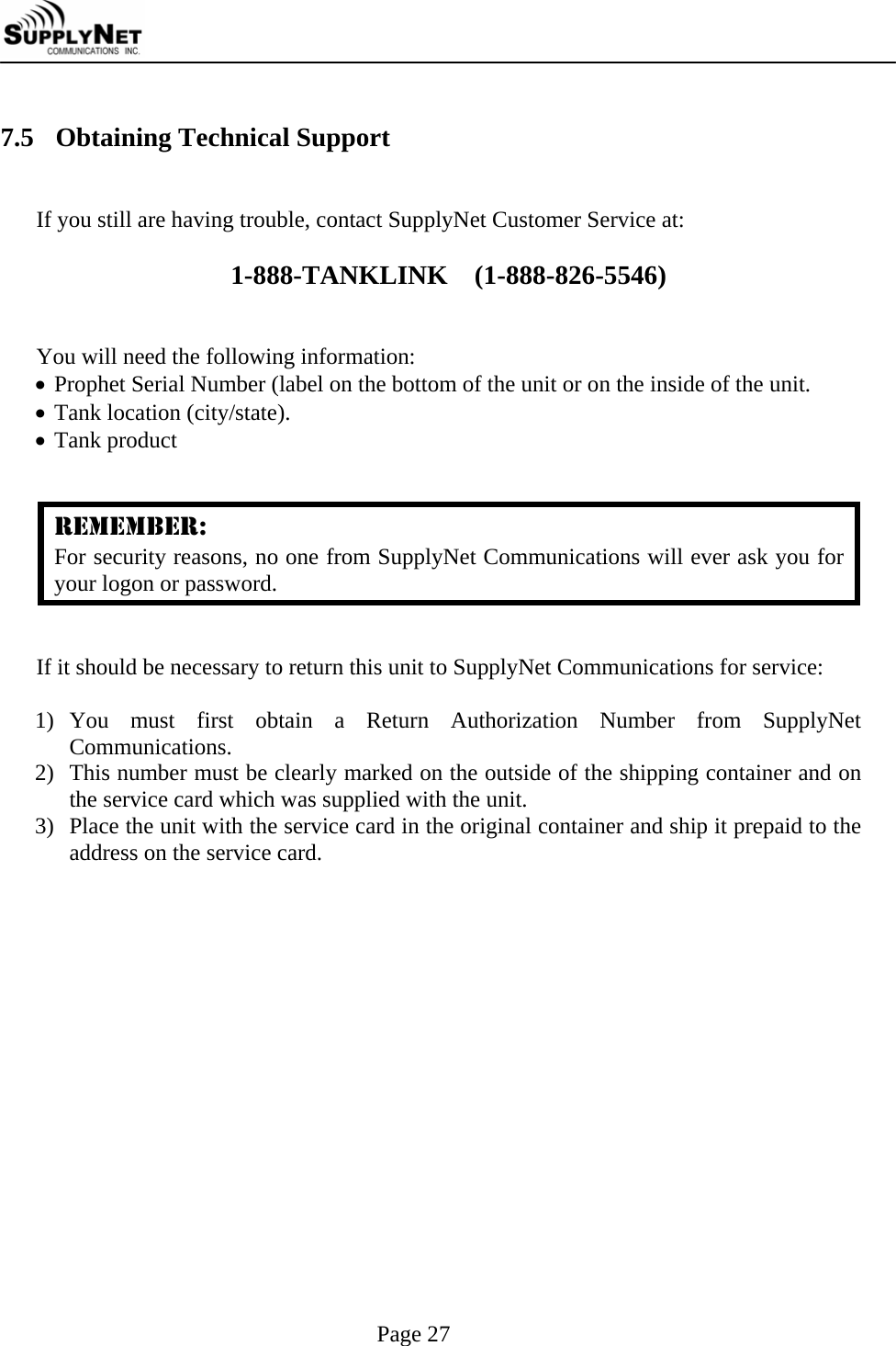     Page 27  7.5 Obtaining Technical Support  If you still are having trouble, contact SupplyNet Customer Service at:  1-888-TANKLINK    (1-888-826-5546)   You will need the following information: &bull; Prophet Serial Number (label on the bottom of the unit or on the inside of the unit.  &bull; Tank location (city/state). &bull; Tank product   REMEMBER: For security reasons, no one from SupplyNet Communications will ever ask you for your logon or password.   If it should be necessary to return this unit to SupplyNet Communications for service:  1) You must first obtain a Return Authorization Number from SupplyNet Communications.  2) This number must be clearly marked on the outside of the shipping container and on the service card which was supplied with the unit. 3) Place the unit with the service card in the original container and ship it prepaid to the address on the service card. 