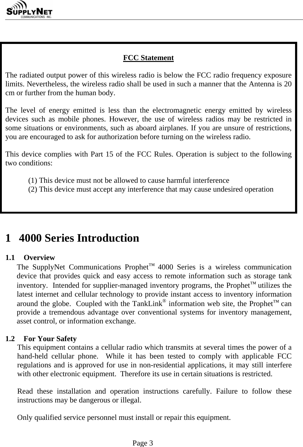     Page 3   FCC Statement  The radiated output power of this wireless radio is below the FCC radio frequency exposure limits. Nevertheless, the wireless radio shall be used in such a manner that the Antenna is 20 cm or further from the human body.  The level of energy emitted is less than the electromagnetic energy emitted by wireless devices such as mobile phones. However, the use of wireless radios may be restricted in some situations or environments, such as aboard airplanes. If you are unsure of restrictions, you are encouraged to ask for authorization before turning on the wireless radio.  This device complies with Part 15 of the FCC Rules. Operation is subject to the following two conditions:  (1) This device must not be allowed to cause harmful interference (2) This device must accept any interference that may cause undesired operation     1 4000 Series Introduction  1.1 Overview The SupplyNet Communications Prophet&trade; 4000 Series is a wireless communication device that provides quick and easy access to remote information such as storage tank inventory.  Intended for supplier-managed inventory programs, the Prophet&trade; utilizes the latest internet and cellular technology to provide instant access to inventory information around the globe.  Coupled with the TankLink&reg; information web site, the Prophet&trade; can provide a tremendous advantage over conventional systems for inventory management, asset control, or information exchange.  1.2 For Your Safety This equipment contains a cellular radio which transmits at several times the power of a hand-held cellular phone.  While it has been tested to comply with applicable FCC regulations and is approved for use in non-residential applications, it may still interfere with other electronic equipment.  Therefore its use in certain situations is restricted.   Read these installation and operation instructions carefully. Failure to follow these instructions may be dangerous or illegal.  Only qualified service personnel must install or repair this equipment.  