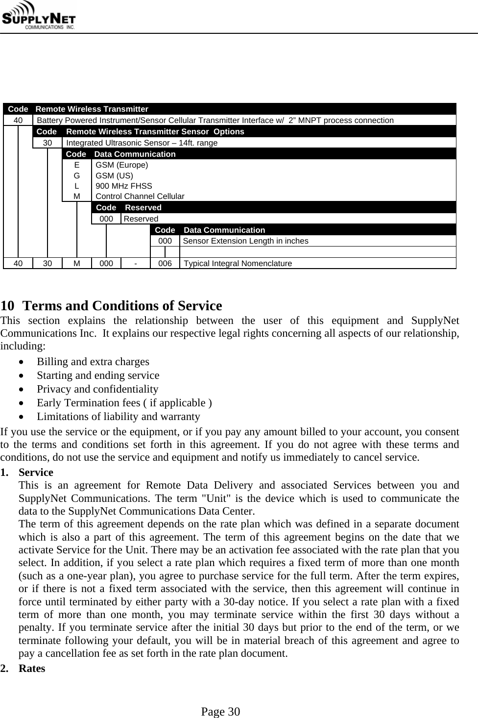     Page 30     Code   Remote Wireless Transmitter 40  Battery Powered Instrument/Sensor Cellular Transmitter Interface w/  2&rdquo; MNPT process connection   Code  Remote Wireless Transmitter Sensor  Options     30  Integrated Ultrasonic Sensor &ndash; 14ft. range        Code   Data Communication      E G L M GSM (Europe) GSM (US) 900 MHz FHSS  Control Channel Cellular       Code  Reserved         000  Reserved           Code Data Communication           000 Sensor Extension Length in inches                  40 30 M 000 - 006 Typical Integral Nomenclature   10 Terms and Conditions of Service This section explains the relationship between the user of this equipment and SupplyNet Communications Inc.  It explains our respective legal rights concerning all aspects of our relationship, including: &bull; Billing and extra charges &bull; Starting and ending service &bull; Privacy and confidentiality &bull; Early Termination fees ( if applicable ) &bull; Limitations of liability and warranty If you use the service or the equipment, or if you pay any amount billed to your account, you consent to the terms and conditions set forth in this agreement. If you do not agree with these terms and conditions, do not use the service and equipment and notify us immediately to cancel service. 1. Service This is an agreement for Remote Data Delivery and associated Services between you and SupplyNet Communications. The term "Unit" is the device which is used to communicate the data to the SupplyNet Communications Data Center. The term of this agreement depends on the rate plan which was defined in a separate document which is also a part of this agreement. The term of this agreement begins on the date that we activate Service for the Unit. There may be an activation fee associated with the rate plan that you select. In addition, if you select a rate plan which requires a fixed term of more than one month    (such as a one-year plan), you agree to purchase service for the full term. After the term expires, or if there is not a fixed term associated with the service, then this agreement will continue in force until terminated by either party with a 30-day notice. If you select a rate plan with a fixed term of more than one month, you may terminate service within the first 30 days without a penalty. If you terminate service after the initial 30 days but prior to the end of the term, or we terminate following your default, you will be in material breach of this agreement and agree to pay a cancellation fee as set forth in the rate plan document. 2. Rates 