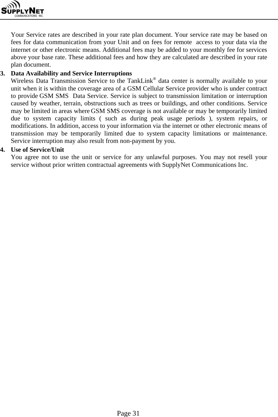     Page 31 Your Service rates are described in your rate plan document. Your service rate may be based on fees for data communication from your Unit and on fees for remote  access to your data via the internet or other electronic means. Additional fees may be added to your monthly fee for services above your base rate. These additional fees and how they are calculated are described in your rate plan document. 3.  Data Availability and Service Interruptions Wireless Data Transmission Service to the TankLink&reg; data center is normally available to your unit when it is within the coverage area of a GSM Cellular Service provider who is under contract to provide GSM SMS  Data Service. Service is subject to transmission limitation or interruption caused by weather, terrain, obstructions such as trees or buildings, and other conditions. Service may be limited in areas where GSM SMS coverage is not available or may be temporarily limited due to system capacity limits ( such as during peak usage periods ), system repairs, or modifications. In addition, access to your information via the internet or other electronic means of transmission may be temporarily limited due to system capacity limitations or maintenance. Service interruption may also result from non-payment by you. 4.  Use of Service/Unit You agree not to use the unit or service for any unlawful purposes. You may not resell your service without prior written contractual agreements with SupplyNet Communications Inc.  