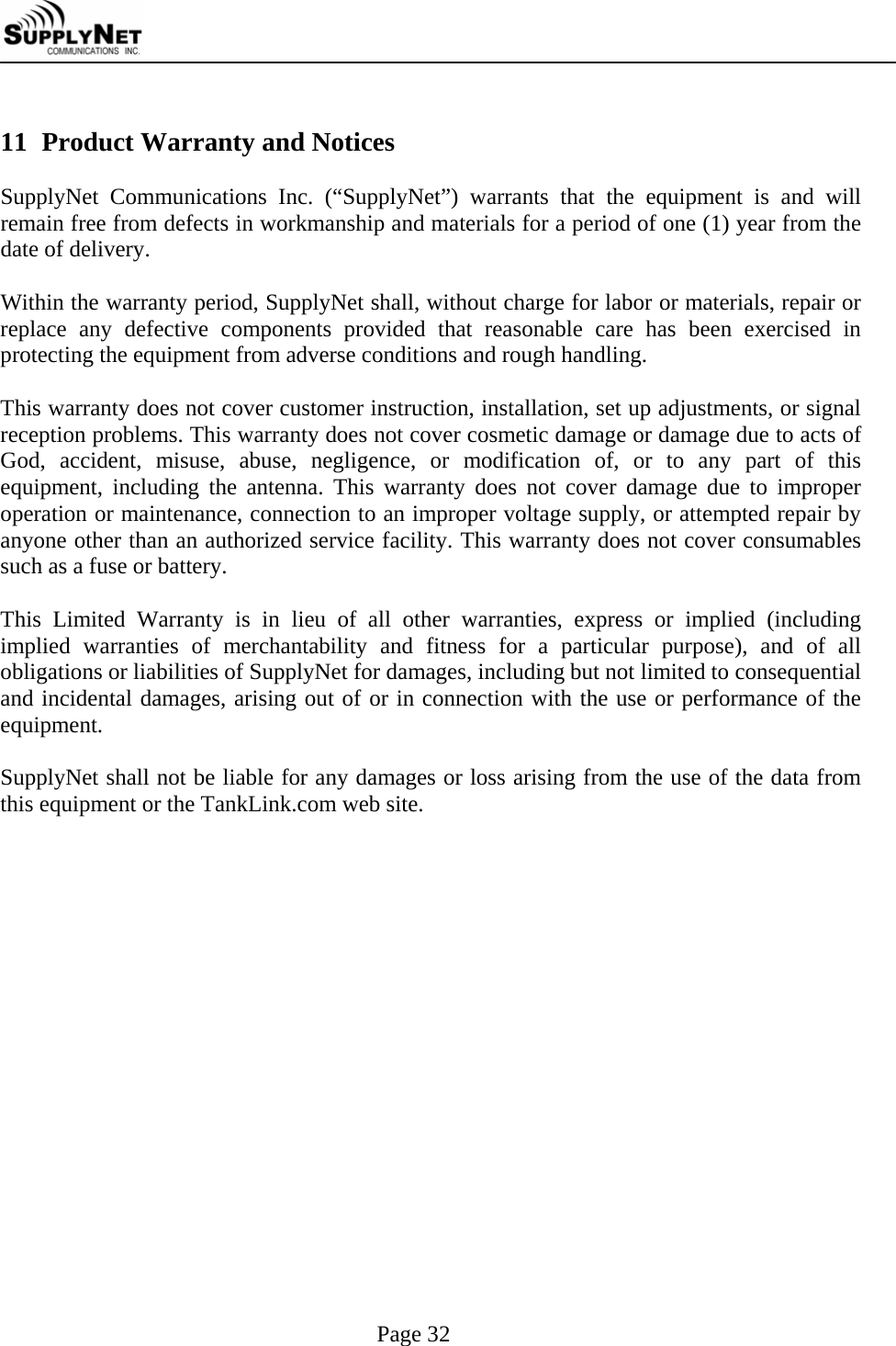     Page 32  11 Product Warranty and Notices  SupplyNet Communications Inc. (&ldquo;SupplyNet&rdquo;) warrants that the equipment is and will remain free from defects in workmanship and materials for a period of one (1) year from the date of delivery.  Within the warranty period, SupplyNet shall, without charge for labor or materials, repair or replace any defective components provided that reasonable care has been exercised in protecting the equipment from adverse conditions and rough handling.  This warranty does not cover customer instruction, installation, set up adjustments, or signal reception problems. This warranty does not cover cosmetic damage or damage due to acts of God, accident, misuse, abuse, negligence, or modification of, or to any part of this equipment, including the antenna. This warranty does not cover damage due to improper operation or maintenance, connection to an improper voltage supply, or attempted repair by anyone other than an authorized service facility. This warranty does not cover consumables such as a fuse or battery.  This Limited Warranty is in lieu of all other warranties, express or implied (including implied warranties of merchantability and fitness for a particular purpose), and of all obligations or liabilities of SupplyNet for damages, including but not limited to consequential and incidental damages, arising out of or in connection with the use or performance of the equipment.  SupplyNet shall not be liable for any damages or loss arising from the use of the data from this equipment or the TankLink.com web site. 