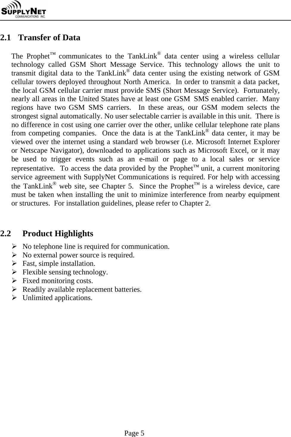     Page 5 2.1 Transfer of Data  The Prophet&trade; communicates to the TankLink&reg; data center using a wireless cellular technology called GSM Short Message Service. This technology allows the unit to transmit digital data to the TankLink&reg; data center using the existing network of GSM cellular towers deployed throughout North America.  In order to transmit a data packet, the local GSM cellular carrier must provide SMS (Short Message Service).  Fortunately, nearly all areas in the United States have at least one GSM  SMS enabled carrier.  Many regions have two GSM SMS carriers.  In these areas, our GSM modem selects the strongest signal automatically. No user selectable carrier is available in this unit.  There is no difference in cost using one carrier over the other, unlike cellular telephone rate plans from competing companies.  Once the data is at the TankLink&reg; data center, it may be viewed over the internet using a standard web browser (i.e. Microsoft Internet Explorer or Netscape Navigator), downloaded to applications such as Microsoft Excel, or it may be used to trigger events such as an e-mail or page to a local sales or service representative.  To access the data provided by the Prophet&trade; unit, a current monitoring service agreement with SupplyNet Communications is required. For help with accessing the TankLink&reg; web site, see Chapter 5.  Since the Prophet&trade; is a wireless device, care must be taken when installing the unit to minimize interference from nearby equipment or structures.  For installation guidelines, please refer to Chapter 2.   2.2  Product Highlights &frac34; No telephone line is required for communication. &frac34; No external power source is required. &frac34; Fast, simple installation. &frac34; Flexible sensing technology.  &frac34; Fixed monitoring costs. &frac34; Readily available replacement batteries. &frac34; Unlimited applications.