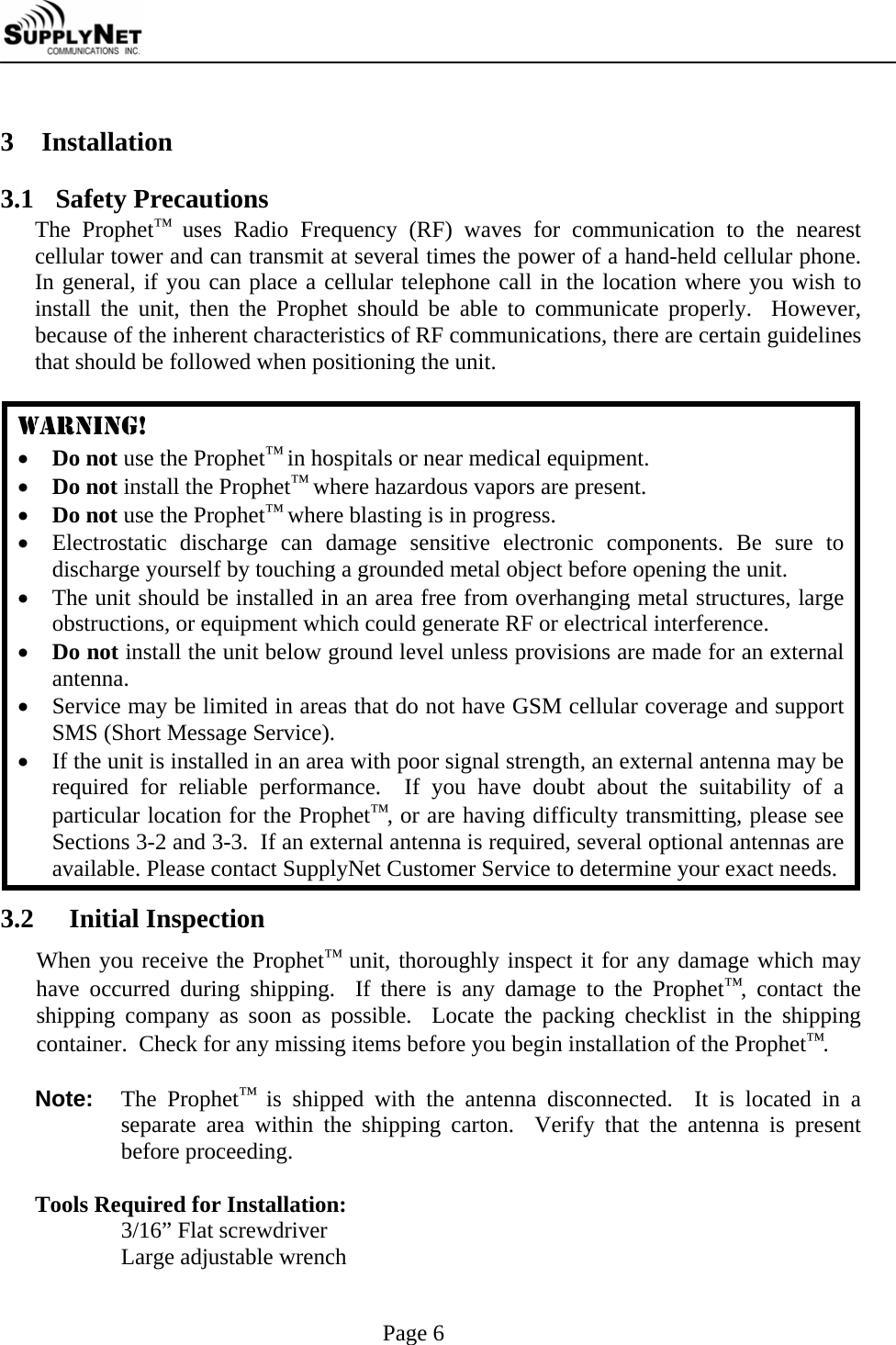     Page 6  3 Installation   3.1 Safety Precautions The Prophet&trade; uses Radio Frequency (RF) waves for communication to the nearest cellular tower and can transmit at several times the power of a hand-held cellular phone.  In general, if you can place a cellular telephone call in the location where you wish to install the unit, then the Prophet should be able to communicate properly.  However, because of the inherent characteristics of RF communications, there are certain guidelines that should be followed when positioning the unit.  WARNING! &bull; Do not use the Prophet&trade; in hospitals or near medical equipment. &bull; Do not install the Prophet&trade; where hazardous vapors are present. &bull; Do not use the Prophet&trade; where blasting is in progress. &bull; Electrostatic discharge can damage sensitive electronic components. Be sure to discharge yourself by touching a grounded metal object before opening the unit. &bull; The unit should be installed in an area free from overhanging metal structures, large obstructions, or equipment which could generate RF or electrical interference. &bull; Do not install the unit below ground level unless provisions are made for an external antenna. &bull; Service may be limited in areas that do not have GSM cellular coverage and support SMS (Short Message Service). &bull; If the unit is installed in an area with poor signal strength, an external antenna may be required for reliable performance.  If you have doubt about the suitability of a particular location for the Prophet&trade;, or are having difficulty transmitting, please see Sections 3-2 and 3-3.  If an external antenna is required, several optional antennas are available. Please contact SupplyNet Customer Service to determine your exact needs. 3.2  Initial Inspection When you receive the Prophet&trade; unit, thoroughly inspect it for any damage which may have occurred during shipping.  If there is any damage to the Prophet&trade;, contact the shipping company as soon as possible.  Locate the packing checklist in the shipping container.  Check for any missing items before you begin installation of the Prophet&trade;.  Note: The Prophet&trade; is shipped with the antenna disconnected.  It is located in a separate area within the shipping carton.  Verify that the antenna is present before proceeding.  Tools Required for Installation:   3/16&rdquo; Flat screwdriver   Large adjustable wrench 