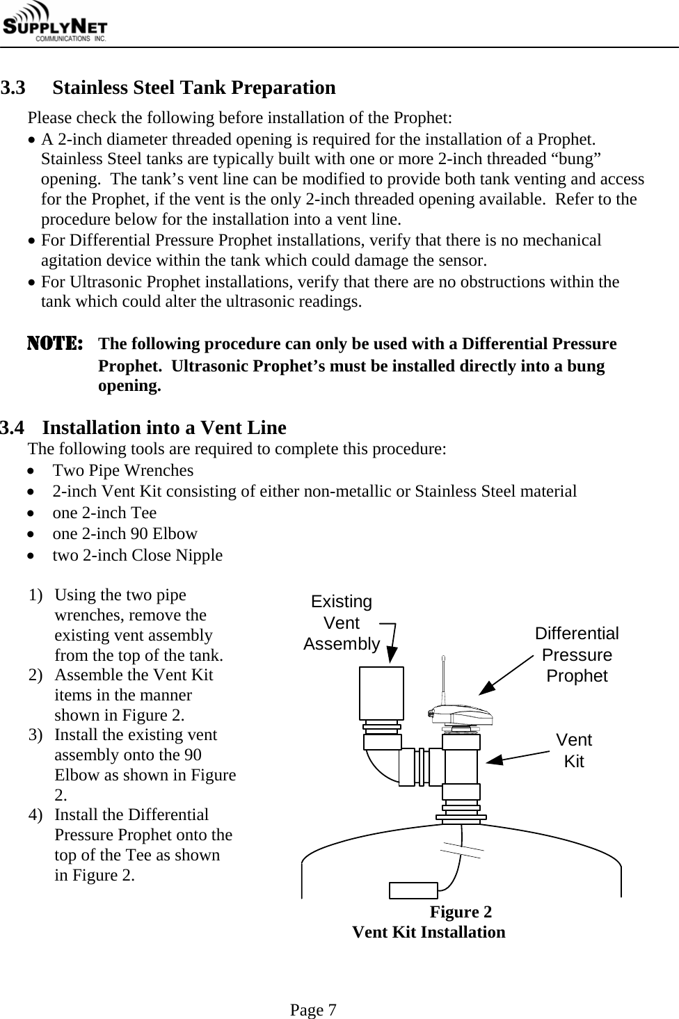     Page 7 3.3  Stainless Steel Tank Preparation Please check the following before installation of the Prophet: &bull; A 2-inch diameter threaded opening is required for the installation of a Prophet.  Stainless Steel tanks are typically built with one or more 2-inch threaded &ldquo;bung&rdquo; opening.  The tank&rsquo;s vent line can be modified to provide both tank venting and access for the Prophet, if the vent is the only 2-inch threaded opening available.  Refer to the procedure below for the installation into a vent line. &bull; For Differential Pressure Prophet installations, verify that there is no mechanical agitation device within the tank which could damage the sensor. &bull; For Ultrasonic Prophet installations, verify that there are no obstructions within the tank which could alter the ultrasonic readings.  NOTE:  The following procedure can only be used with a Differential Pressure Prophet.  Ultrasonic Prophet&rsquo;s must be installed directly into a bung opening.  3.4 Installation into a Vent Line The following tools are required to complete this procedure: &bull; Two Pipe Wrenches &bull; 2-inch Vent Kit consisting of either non-metallic or Stainless Steel material &bull; one 2-inch Tee &bull; one 2-inch 90 Elbow &bull; two 2-inch Close Nipple  1) Using the two pipe wrenches, remove the existing vent assembly from the top of the tank. 2) Assemble the Vent Kit items in the manner shown in Figure 2. 3) Install the existing vent assembly onto the 90 Elbow as shown in Figure 2. 4) Install the Differential Pressure Prophet onto the top of the Tee as shown in Figure 2. DifferentialPressureProphetVentKitExistingVentAssembly Figure 2                        Vent Kit Installation 
