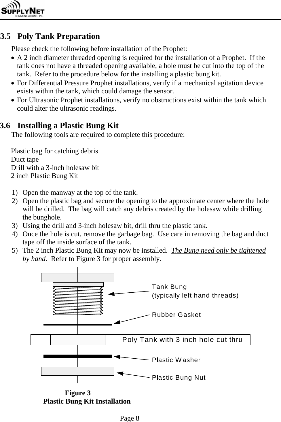     Page 8 3.5 Poly Tank Preparation Please check the following before installation of the Prophet:  &bull; A 2 inch diameter threaded opening is required for the installation of a Prophet.  If the tank does not have a threaded opening available, a hole must be cut into the top of the tank.  Refer to the procedure below for the installing a plastic bung kit. &bull; For Differential Pressure Prophet installations, verify if a mechanical agitation device exists within the tank, which could damage the sensor. &bull; For Ultrasonic Prophet installations, verify no obstructions exist within the tank which could alter the ultrasonic readings.  3.6 Installing a Plastic Bung Kit The following tools are required to complete this procedure:  Plastic bag for catching debris Duct tape Drill with a 3-inch holesaw bit 2 inch Plastic Bung Kit  1) Open the manway at the top of the tank. 2) Open the plastic bag and secure the opening to the approximate center where the hole will be drilled.  The bag will catch any debris created by the holesaw while drilling the bunghole. 3) Using the drill and 3-inch holesaw bit, drill thru the plastic tank. 4) Once the hole is cut, remove the garbage bag.  Use care in removing the bag and duct tape off the inside surface of the tank. 5) The 2 inch Plastic Bung Kit may now be installed.  The Bung need only be tightened by hand.  Refer to Figure 3 for proper assembly. Tank Bung(typically left hand threads)Poly Tank with 3 inch hole cut thruRubber GasketPlastic WasherPlastic Bung Nut  Figure 3 Plastic Bung Kit Installation 