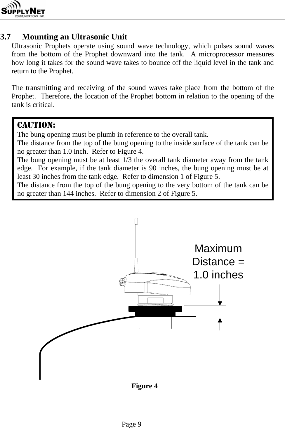     Page 9 3.7   Mounting an Ultrasonic Unit Ultrasonic Prophets operate using sound wave technology, which pulses sound waves from the bottom of the Prophet downward into the tank.  A microprocessor measures how long it takes for the sound wave takes to bounce off the liquid level in the tank and return to the Prophet.  The transmitting and receiving of the sound waves take place from the bottom of the Prophet.  Therefore, the location of the Prophet bottom in relation to the opening of the tank is critical.  CAUTION: The bung opening must be plumb in reference to the overall tank. The distance from the top of the bung opening to the inside surface of the tank can be no greater than 1.0 inch.  Refer to Figure 4. The bung opening must be at least 1/3 the overall tank diameter away from the tank edge.  For example, if the tank diameter is 90 inches, the bung opening must be at least 30 inches from the tank edge.  Refer to dimension 1 of Figure 5. The distance from the top of the bung opening to the very bottom of the tank can be no greater than 144 inches.  Refer to dimension 2 of Figure 5.   MaximumDistance =1.0 inches Figure 4  