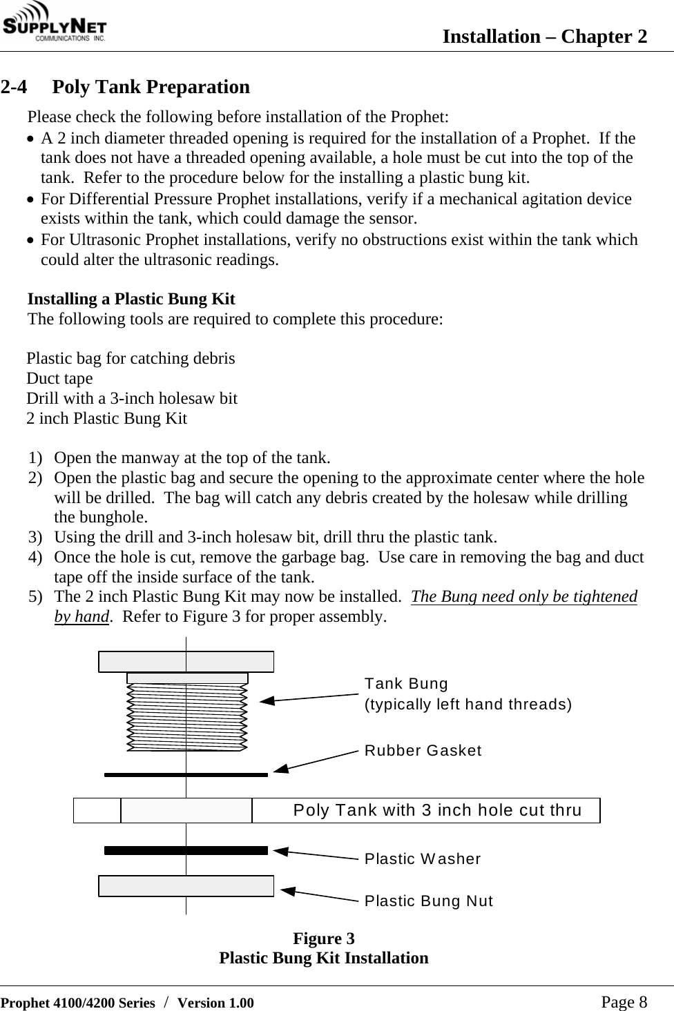  Installation &ndash; Chapter 2   Prophet 4100/4200 Series  /  Version 1.00   Page 8 2-4 Poly Tank Preparation Please check the following before installation of the Prophet:  &bull; A 2 inch diameter threaded opening is required for the installation of a Prophet.  If the tank does not have a threaded opening available, a hole must be cut into the top of the tank.  Refer to the procedure below for the installing a plastic bung kit. &bull; For Differential Pressure Prophet installations, verify if a mechanical agitation device exists within the tank, which could damage the sensor. &bull; For Ultrasonic Prophet installations, verify no obstructions exist within the tank which could alter the ultrasonic readings.  Installing a Plastic Bung Kit The following tools are required to complete this procedure:  Plastic bag for catching debris Duct tape Drill with a 3-inch holesaw bit 2 inch Plastic Bung Kit  1) Open the manway at the top of the tank. 2) Open the plastic bag and secure the opening to the approximate center where the hole will be drilled.  The bag will catch any debris created by the holesaw while drilling the bunghole. 3) Using the drill and 3-inch holesaw bit, drill thru the plastic tank. 4) Once the hole is cut, remove the garbage bag.  Use care in removing the bag and duct tape off the inside surface of the tank. 5) The 2 inch Plastic Bung Kit may now be installed.  The Bung need only be tightened by hand.  Refer to Figure 3 for proper assembly. Tank Bung(typically left hand threads)Poly Tank with 3 inch hole cut thruRubber GasketPlastic WasherPlastic Bung Nut  Figure 3 Plastic Bung Kit Installation 