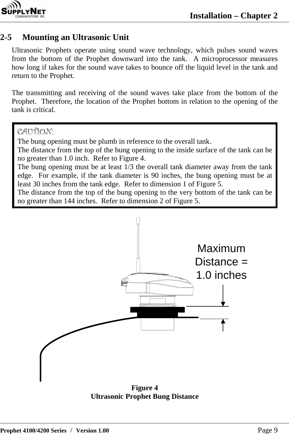  Installation &ndash; Chapter 2   Prophet 4100/4200 Series  /  Version 1.00   Page 9 2-5  Mounting an Ultrasonic Unit Ultrasonic Prophets operate using sound wave technology, which pulses sound waves from the bottom of the Prophet downward into the tank.  A microprocessor measures how long if takes for the sound wave takes to bounce off the liquid level in the tank and return to the Prophet.  The transmitting and receiving of the sound waves take place from the bottom of the Prophet.  Therefore, the location of the Prophet bottom in relation to the opening of the tank is critical.  CAUTION: The bung opening must be plumb in reference to the overall tank. The distance from the top of the bung opening to the inside surface of the tank can be no greater than 1.0 inch.  Refer to Figure 4. The bung opening must be at least 1/3 the overall tank diameter away from the tank edge.  For example, if the tank diameter is 90 inches, the bung opening must be at least 30 inches from the tank edge.  Refer to dimension 1 of Figure 5. The distance from the top of the bung opening to the very bottom of the tank can be no greater than 144 inches.  Refer to dimension 2 of Figure 5.  MaximumDistance =1.0 inches Figure 4 Ultrasonic Prophet Bung Distance  