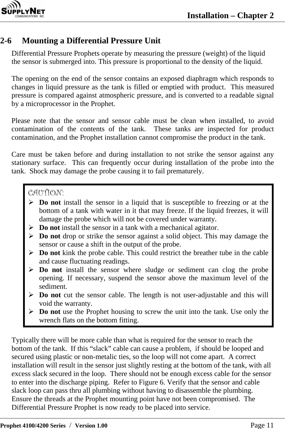  Installation &ndash; Chapter 2   Prophet 4100/4200 Series  /  Version 1.00   Page 11 2-6  Mounting a Differential Pressure Unit Differential Pressure Prophets operate by measuring the pressure (weight) of the liquid the sensor is submerged into. This pressure is proportional to the density of the liquid.  The opening on the end of the sensor contains an exposed diaphragm which responds to changes in liquid pressure as the tank is filled or emptied with product.  This measured pressure is compared against atmospheric pressure, and is converted to a readable signal by a microprocessor in the Prophet.  Please note that the sensor and sensor cable must be clean when installed, to avoid contamination of the contents of the tank.  These tanks are inspected for product contamination, and the Prophet installation cannot compromise the product in the tank.  Care must be taken before and during installation to not strike the sensor against any stationary surface.  This can frequently occur during installation of the probe into the tank.  Shock may damage the probe causing it to fail prematurely.  CAUTION: &frac34; Do not install the sensor in a liquid that is susceptible to freezing or at the bottom of a tank with water in it that may freeze. If the liquid freezes, it will damage the probe which will not be covered under warranty. &frac34; Do not install the sensor in a tank with a mechanical agitator. &frac34; Do not drop or strike the sensor against a solid object. This may damage the sensor or cause a shift in the output of the probe. &frac34; Do not kink the probe cable. This could restrict the breather tube in the cable and cause fluctuating readings. &frac34; Do not install the sensor where sludge or sediment can clog the probe opening. If necessary, suspend the sensor above the maximum level of the sediment. &frac34; Do not cut the sensor cable. The length is not user-adjustable and this will void the warranty. &frac34; Do not use the Prophet housing to screw the unit into the tank. Use only the wrench flats on the bottom fitting.  Typically there will be more cable than what is required for the sensor to reach the bottom of the tank.  If this &ldquo;slack&rdquo; cable can cause a problem,  if should be looped and secured using plastic or non-metalic ties, so the loop will not come apart.  A correct installation will result in the sensor just slightly resting at the bottom of the tank, with all excess slack secured in the loop.  There should not be enough excess cable for the sensor to enter into the discharge piping.  Refer to Figure 6. Verify that the sensor and cable slack loop can pass thru all plumbing without having to disassemble the plumbing.  Ensure the threads at the Prophet mounting point have not been compromised.  The Differential Pressure Prophet is now ready to be placed into service. 