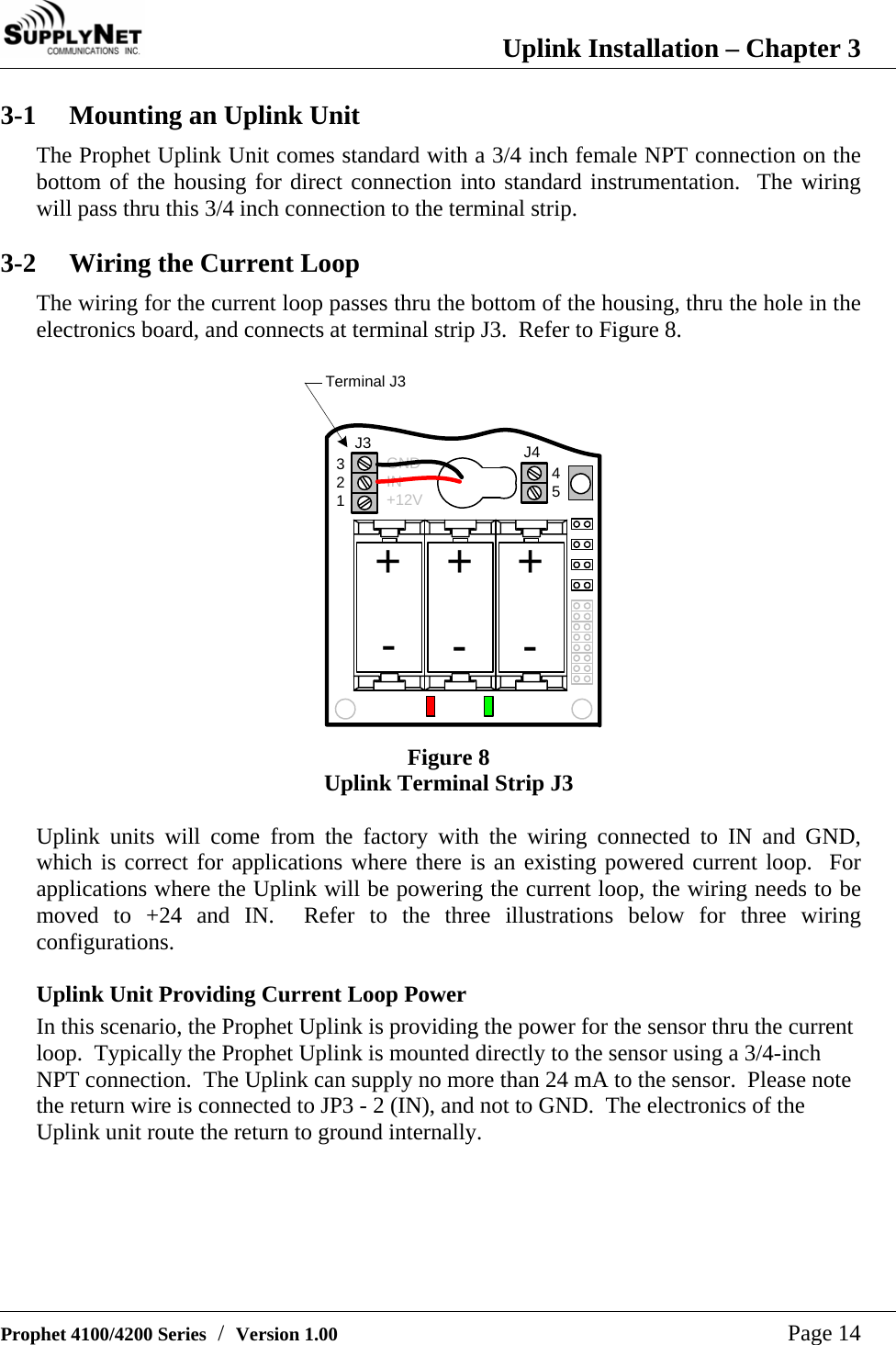 Uplink Installation &ndash; Chapter 3   Prophet 4100/4200 Series  /  Version 1.00   Page 14 3-1  Mounting an Uplink Unit The Prophet Uplink Unit comes standard with a 3/4 inch female NPT connection on the bottom of the housing for direct connection into standard instrumentation.  The wiring will pass thru this 3/4 inch connection to the terminal strip.  3-2  Wiring the Current Loop The wiring for the current loop passes thru the bottom of the housing, thru the hole in the electronics board, and connects at terminal strip J3.  Refer to Figure 8.    Terminal J3+J3 J432145++---GNDIN+12V Figure 8 Uplink Terminal Strip J3  Uplink units will come from the factory with the wiring connected to IN and GND, which is correct for applications where there is an existing powered current loop.  For applications where the Uplink will be powering the current loop, the wiring needs to be moved to +24 and IN.  Refer to the three illustrations below for three wiring configurations.  Uplink Unit Providing Current Loop Power In this scenario, the Prophet Uplink is providing the power for the sensor thru the current loop.  Typically the Prophet Uplink is mounted directly to the sensor using a 3/4-inch NPT connection.  The Uplink can supply no more than 24 mA to the sensor.  Please note the return wire is connected to JP3 - 2 (IN), and not to GND.  The electronics of the Uplink unit route the return to ground internally.  