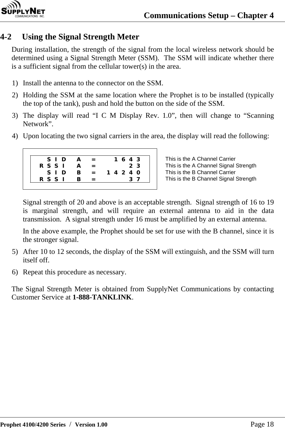  Communications Setup &ndash; Chapter 4   Prophet 4100/4200 Series  /  Version 1.00   Page 18 4-2  Using the Signal Strength Meter During installation, the strength of the signal from the local wireless network should be determined using a Signal Strength Meter (SSM).  The SSM will indicate whether there is a sufficient signal from the cellular tower(s) in the area.  1) Install the antenna to the connector on the SSM. 2) Holding the SSM at the same location where the Prophet is to be installed (typically the top of the tank), push and hold the button on the side of the SSM. 3) The display will read &ldquo;I C M Display Rev. 1.0&rdquo;, then will change to &ldquo;Scanning Network&rdquo;. 4) Upon locating the two signal carriers in the area, the display will read the following:                        S I D  A  =   1 6 4 3   This is the A Channel Carrier   R S S I    A  =     2 3   This is the A Channel Signal Strength    S I D  B  =  1 4 2 4 0   This is the B Channel Carrier   R S S I    B  =     3 7   This is the B Channel Signal Strength                     Signal strength of 20 and above is an acceptable strength.  Signal strength of 16 to 19 is marginal strength, and will require an external antenna to aid in the data transmission.  A signal strength under 16 must be amplified by an external antenna. In the above example, the Prophet should be set for use with the B channel, since it is the stronger signal. 5) After 10 to 12 seconds, the display of the SSM will extinguish, and the SSM will turn itself off. 6) Repeat this procedure as necessary.  The Signal Strength Meter is obtained from SupplyNet Communications by contacting Customer Service at 1-888-TANKLINK.             