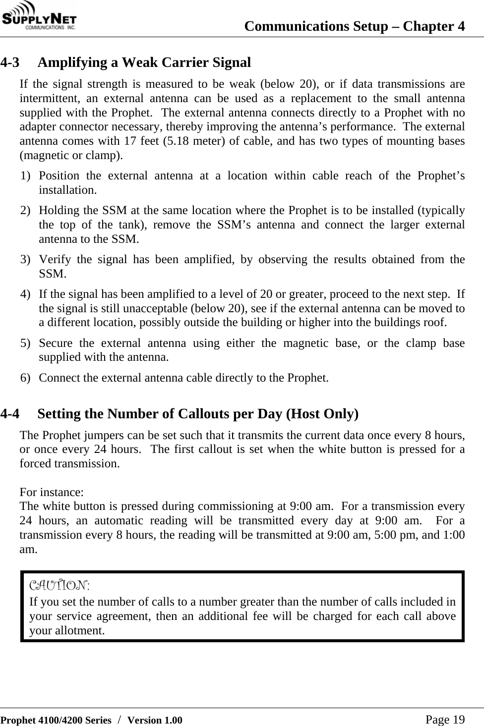  Communications Setup &ndash; Chapter 4   Prophet 4100/4200 Series  /  Version 1.00   Page 19 4-3  Amplifying a Weak Carrier Signal If the signal strength is measured to be weak (below 20), or if data transmissions are intermittent, an external antenna can be used as a replacement to the small antenna supplied with the Prophet.  The external antenna connects directly to a Prophet with no adapter connector necessary, thereby improving the antenna&rsquo;s performance.  The external antenna comes with 17 feet (5.18 meter) of cable, and has two types of mounting bases (magnetic or clamp). 1) Position the external antenna at a location within cable reach of the Prophet&rsquo;s installation. 2) Holding the SSM at the same location where the Prophet is to be installed (typically the top of the tank), remove the SSM&rsquo;s antenna and connect the larger external antenna to the SSM. 3) Verify the signal has been amplified, by observing the results obtained from the SSM. 4) If the signal has been amplified to a level of 20 or greater, proceed to the next step.  If the signal is still unacceptable (below 20), see if the external antenna can be moved to a different location, possibly outside the building or higher into the buildings roof. 5) Secure the external antenna using either the magnetic base, or the clamp base supplied with the antenna. 6) Connect the external antenna cable directly to the Prophet.  4-4  Setting the Number of Callouts per Day (Host Only) The Prophet jumpers can be set such that it transmits the current data once every 8 hours, or once every 24 hours.  The first callout is set when the white button is pressed for a forced transmission.  For instance: The white button is pressed during commissioning at 9:00 am.  For a transmission every 24 hours, an automatic reading will be transmitted every day at 9:00 am.  For a transmission every 8 hours, the reading will be transmitted at 9:00 am, 5:00 pm, and 1:00 am.  CAUTION: If you set the number of calls to a number greater than the number of calls included in your service agreement, then an additional fee will be charged for each call above your allotment.  