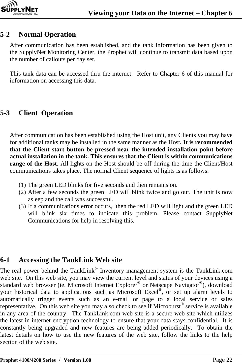  Viewing your Data on the Internet &ndash; Chapter 6   Prophet 4100/4200 Series  /  Version 1.00   Page 22 5-2 Normal Operation After communication has been established, and the tank information has been given to the SupplyNet Monitoring Center, the Prophet will continue to transmit data based upon the number of callouts per day set.  This tank data can be accessed thru the internet.  Refer to Chapter 6 of this manual for information on accessing this data.    5-3 Client  Operation  After communication has been established using the Host unit, any Clients you may have for additional tanks may be installed in the same manner as the Host. It is recommended that the Client start button be pressed near the intended installation point before actual installation in the tank. This ensures that the Client is within communications range of the Host. All lights on the Host should be off during the time the Client/Host communications takes place. The normal Client sequence of lights is as follows:   (1) The green LED blinks for five seconds and then remains on. (2) After a few seconds the green LED will blink twice and go out. The unit is now asleep and the call was successful. (3) If a communications error occurs,  then the red LED will light and the green LED will blink six times to indicate this problem. Please contact SupplyNet Communications for help in resolving this.     6-1 Accessing the TankLink Web site The real power behind the TankLink&reg; Inventory management system is the TankLink.com web site.  On this web site, you may view the current level and status of your devices using a standard web browser (ie. Microsoft Internet Explorer&reg; or Netscape Navigator&reg;), download your historical data to applications such as Microsoft Excel&reg;, or set up alarm levels to automatically trigger events such as an e-mail or page to a local service or sales representative.  On this web site you may also check to see if Microburst&reg; service is available in any area of the country.  The TankLink.com web site is a secure web site which utilizes the latest in internet encryption technology to ensure that your data stays confidential.  It is constantly being upgraded and new features are being added periodically.  To obtain the latest details on how to use the new features of the web site, follow the links to the help section of the web site. 