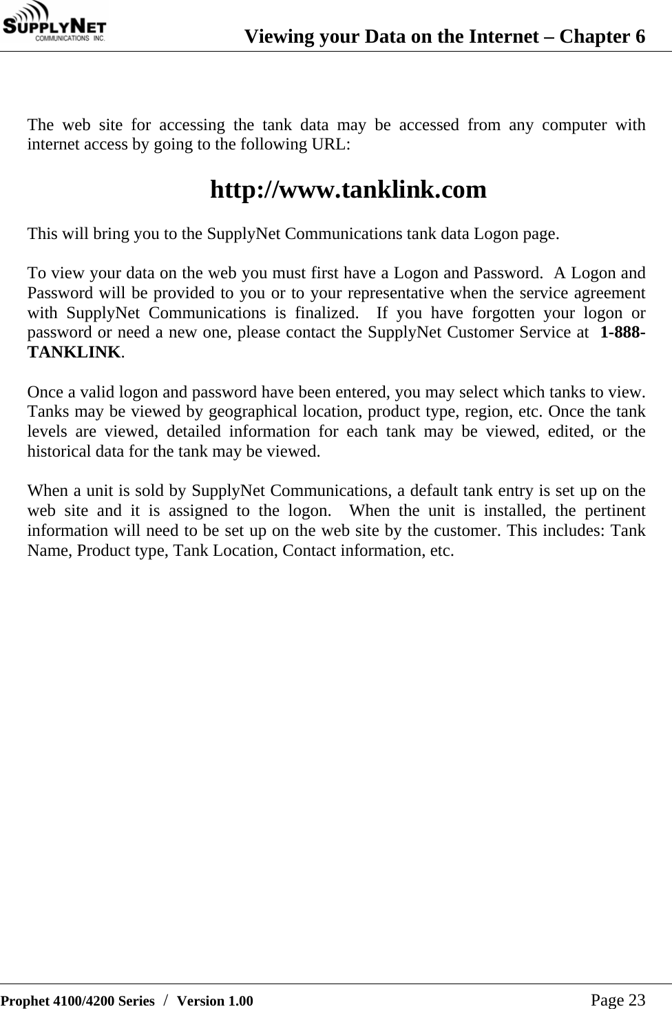  Viewing your Data on the Internet &ndash; Chapter 6   Prophet 4100/4200 Series  /  Version 1.00   Page 23   The web site for accessing the tank data may be accessed from any computer with internet access by going to the following URL:  http://www.tanklink.com  This will bring you to the SupplyNet Communications tank data Logon page.  To view your data on the web you must first have a Logon and Password.  A Logon and Password will be provided to you or to your representative when the service agreement with SupplyNet Communications is finalized.  If you have forgotten your logon or password or need a new one, please contact the SupplyNet Customer Service at  1-888-TANKLINK.   Once a valid logon and password have been entered, you may select which tanks to view.  Tanks may be viewed by geographical location, product type, region, etc. Once the tank levels are viewed, detailed information for each tank may be viewed, edited, or the historical data for the tank may be viewed.  When a unit is sold by SupplyNet Communications, a default tank entry is set up on the web site and it is assigned to the logon.  When the unit is installed, the pertinent information will need to be set up on the web site by the customer. This includes: Tank Name, Product type, Tank Location, Contact information, etc.    