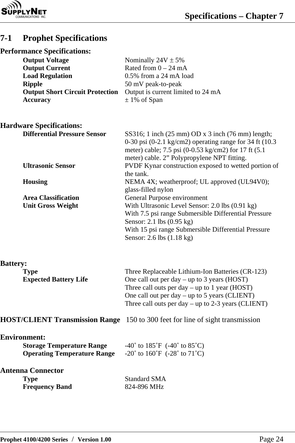  Specifications &ndash; Chapter 7   Prophet 4100/4200 Series  /  Version 1.00   Page 24 7-1 Prophet Specifications Performance Specifications: Output Voltage Nominally 24V &plusmn; 5% Output Current  Rated from 0 &ndash; 24 mA Load Regulation  0.5% from a 24 mA load Ripple  50 mV peak-to-peak Output Short Circuit Protection  Output is current limited to 24 mA Accuracy  &plusmn; 1% of Span   Hardware Specifications: Differential Pressure Sensor  SS316; 1 inch (25 mm) OD x 3 inch (76 mm) length; 0-30 psi (0-2.1 kg/cm2) operating range for 34 ft (10.3 meter) cable; 7.5 psi (0-0.53 kg/cm2) for 17 ft (5.1 meter) cable. 2&rdquo; Polypropylene NPT fitting. Ultrasonic Sensor  PVDF Kynar construction exposed to wetted portion of the tank. Housing  NEMA 4X; weatherproof; UL approved (UL94V0); glass-filled nylon Area Classification  General Purpose environment Unit Gross Weight  With Ultrasonic Level Sensor: 2.0 lbs (0.91 kg) With 7.5 psi range Submersible Differential Pressure Sensor: 2.1 lbs (0.95 kg) With 15 psi range Submersible Differential Pressure Sensor: 2.6 lbs (1.18 kg)   Battery: Type  Three Replaceable Lithium-Ion Batteries (CR-123) Expected Battery Life  One call out per day &ndash; up to 3 years (HOST) Three call outs per day &ndash; up to 1 year (HOST)  One call out per day &ndash; up to 5 years (CLIENT) Three call outs per day &ndash; up to 2-3 years (CLIENT)  HOST/CLIENT Transmission Range   150 to 300 feet for line of sight transmission  Environment: Storage Temperature Range  -40˚ to 185˚F  (-40˚ to 85˚C) Operating Temperature Range  -20˚ to 160˚F  (-28˚ to 71˚C)  Antenna Connector Type  Standard SMA Frequency Band  824-896 MHz  