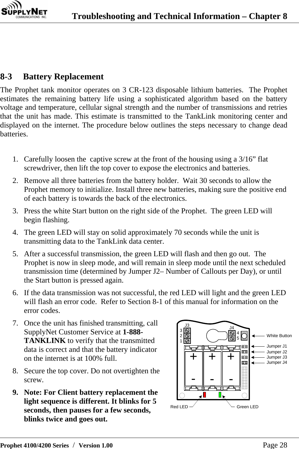  Troubleshooting and Technical Information &ndash; Chapter 8   Prophet 4100/4200 Series  /  Version 1.00   Page 28    8-3 Battery Replacement The Prophet tank monitor operates on 3 CR-123 disposable lithium batteries.  The Prophet estimates the remaining battery life using a sophisticated algorithm based on the battery voltage and temperature, cellular signal strength and the number of transmissions and retries that the unit has made. This estimate is transmitted to the TankLink monitoring center and displayed on the internet. The procedure below outlines the steps necessary to change dead batteries.  1. Carefully loosen the  captive screw at the front of the housing using a 3/16&rdquo; flat screwdriver, then lift the top cover to expose the electronics and batteries. 2. Remove all three batteries from the battery holder.  Wait 30 seconds to allow the Prophet memory to initialize. Install three new batteries, making sure the positive end of each battery is towards the back of the electronics. 3. Press the white Start button on the right side of the Prophet.  The green LED will begin flashing. 4. The green LED will stay on solid approximately 70 seconds while the unit is transmitting data to the TankLink data center. 5. After a successful transmission, the green LED will flash and then go out.  The Prophet is now in sleep mode, and will remain in sleep mode until the next scheduled transmission time (determined by Jumper J2&ndash; Number of Callouts per Day), or until the Start button is pressed again. 6. If the data transmission was not successful, the red LED will light and the green LED will flash an error code.  Refer to Section 8-1 of this manual for information on the error codes. 7. Once the unit has finished transmitting, call SupplyNet Customer Service at 1-888-TANKLINK to verify that the transmitted data is correct and that the battery indicator on the internet is at 100% full. 8. Secure the top cover. Do not overtighten the screw. 9. Note: For Client battery replacement the light sequence is different. It blinks for 5 seconds, then pauses for a few seconds, blinks twice and goes out. Green LEDWhite ButtonRed LEDJumper J1Jumper J2Jumper J3Jumper J4+J3 J432145++---