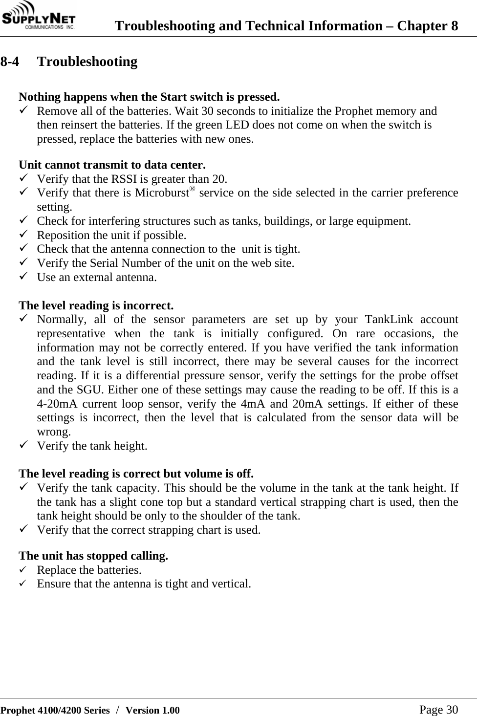  Troubleshooting and Technical Information &ndash; Chapter 8   Prophet 4100/4200 Series  /  Version 1.00   Page 30 8-4 Troubleshooting  Nothing happens when the Start switch is pressed. 9 Remove all of the batteries. Wait 30 seconds to initialize the Prophet memory and then reinsert the batteries. If the green LED does not come on when the switch is pressed, replace the batteries with new ones.  Unit cannot transmit to data center. 9 Verify that the RSSI is greater than 20. 9 Verify that there is Microburst&reg; service on the side selected in the carrier preference setting. 9 Check for interfering structures such as tanks, buildings, or large equipment. 9 Reposition the unit if possible. 9 Check that the antenna connection to the  unit is tight. 9 Verify the Serial Number of the unit on the web site. 9 Use an external antenna.  The level reading is incorrect. 9 Normally, all of the sensor parameters are set up by your TankLink account representative when the tank is initially configured. On rare occasions, the information may not be correctly entered. If you have verified the tank information and the tank level is still incorrect, there may be several causes for the incorrect reading. If it is a differential pressure sensor, verify the settings for the probe offset and the SGU. Either one of these settings may cause the reading to be off. If this is a 4-20mA current loop sensor, verify the 4mA and 20mA settings. If either of these settings is incorrect, then the level that is calculated from the sensor data will be wrong. 9 Verify the tank height.  The level reading is correct but volume is off. 9 Verify the tank capacity. This should be the volume in the tank at the tank height. If the tank has a slight cone top but a standard vertical strapping chart is used, then the tank height should be only to the shoulder of the tank. 9 Verify that the correct strapping chart is used.  The unit has stopped calling. 9 Replace the batteries.  9 Ensure that the antenna is tight and vertical.  