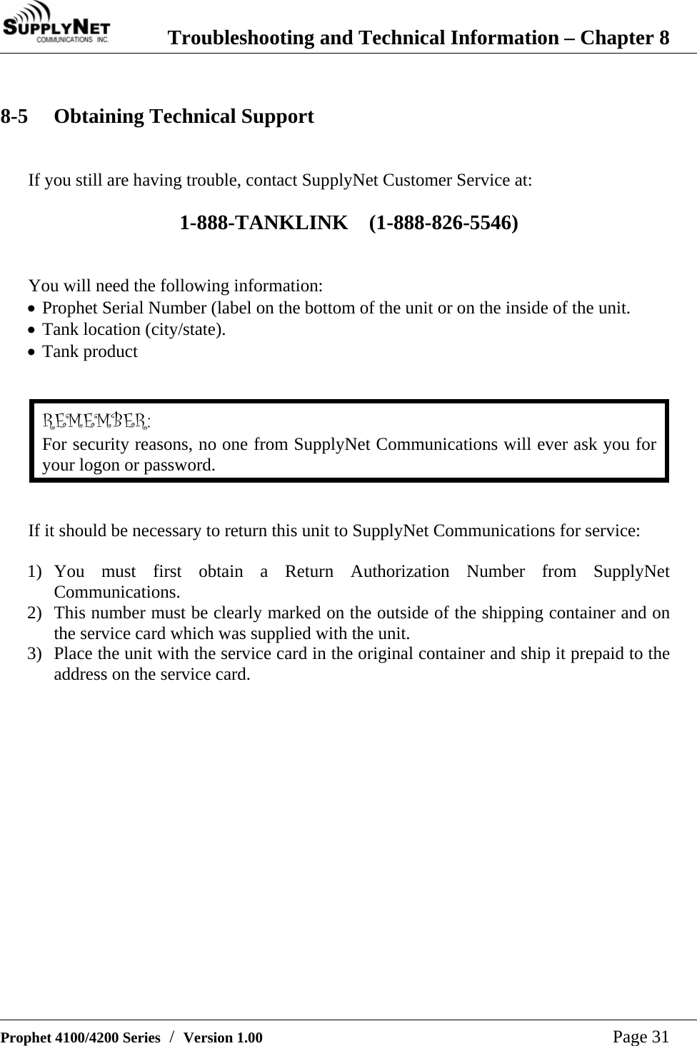  Troubleshooting and Technical Information &ndash; Chapter 8   Prophet 4100/4200 Series  /  Version 1.00   Page 31  8-5 Obtaining Technical Support  If you still are having trouble, contact SupplyNet Customer Service at:  1-888-TANKLINK    (1-888-826-5546)   You will need the following information: &bull; Prophet Serial Number (label on the bottom of the unit or on the inside of the unit.  &bull; Tank location (city/state). &bull; Tank product   REMEMBER: For security reasons, no one from SupplyNet Communications will ever ask you for your logon or password.   If it should be necessary to return this unit to SupplyNet Communications for service:  1) You must first obtain a Return Authorization Number from SupplyNet Communications.  2) This number must be clearly marked on the outside of the shipping container and on the service card which was supplied with the unit. 3) Place the unit with the service card in the original container and ship it prepaid to the address on the service card.  