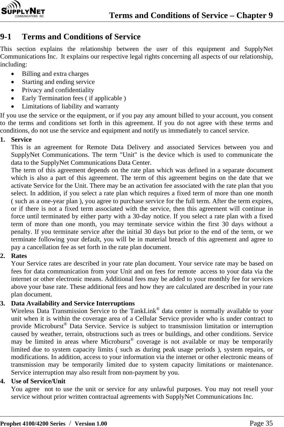  Terms and Conditions of Service &ndash; Chapter 9   Prophet 4100/4200 Series  /  Version 1.00   Page 35 9-1  Terms and Conditions of Service This section explains the relationship between the user of this equipment and SupplyNet Communications Inc.  It explains our respective legal rights concerning all aspects of our relationship, including: &bull; Billing and extra charges &bull; Starting and ending service &bull; Privacy and confidentiality &bull; Early Termination fees ( if applicable ) &bull; Limitations of liability and warranty If you use the service or the equipment, or if you pay any amount billed to your account, you consent to the terms and conditions set forth in this agreement. If you do not agree with these terms and conditions, do not use the service and equipment and notify us immediately to cancel service. 1. Service This is an agreement for Remote Data Delivery and associated Services between you and SupplyNet Communications. The term "Unit" is the device which is used to communicate the data to the SupplyNet Communications Data Center. The term of this agreement depends on the rate plan which was defined in a separate document which is also a part of this agreement. The term of this agreement begins on the date that we activate Service for the Unit. There may be an activation fee associated with the rate plan that you select. In addition, if you select a rate plan which requires a fixed term of more than one month    ( such as a one-year plan ), you agree to purchase service for the full term. After the term expires, or if there is not a fixed term associated with the service, then this agreement will continue in force until terminated by either party with a 30-day notice. If you select a rate plan with a fixed term of more than one month, you may terminate service within the first 30 days without a penalty. If you terminate service after the initial 30 days but prior to the end of the term, or we terminate following your default, you will be in material breach of this agreement and agree to pay a cancellation fee as set forth in the rate plan document. 2. Rates Your Service rates are described in your rate plan document. Your service rate may be based on fees for data communication from your Unit and on fees for remote  access to your data via the internet or other electronic means. Additional fees may be added to your monthly fee for services above your base rate. These additional fees and how they are calculated are described in your rate plan document. 3.  Data Availability and Service Interruptions Wireless Data Transmission Service to the TankLink&reg; data center is normally available to your unit when it is within the coverage area of a Cellular Service provider who is under contract to provide Microburst&reg; Data Service. Service is subject to transmission limitation or interruption caused by weather, terrain, obstructions such as trees or buildings, and other conditions. Service may be limited in areas where Microburst&reg; coverage is not available or may be temporarily limited due to system capacity limits ( such as during peak usage periods ), system repairs, or modifications. In addition, access to your information via the internet or other electronic means of transmission may be temporarily limited due to system capacity limitations or maintenance. Service interruption may also result from non-payment by you. 4.  Use of Service/Unit You agree  not to use the unit or service for any unlawful purposes. You may not resell your service without prior written contractual agreements with SupplyNet Communications Inc.  