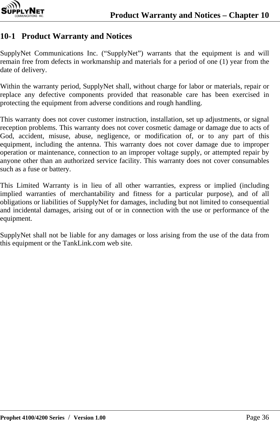  Product Warranty and Notices &ndash; Chapter 10   Prophet 4100/4200 Series  /  Version 1.00   Page 36 10-1 Product Warranty and Notices  SupplyNet Communications Inc. (&ldquo;SupplyNet&rdquo;) warrants that the equipment is and will remain free from defects in workmanship and materials for a period of one (1) year from the date of delivery.  Within the warranty period, SupplyNet shall, without charge for labor or materials, repair or replace any defective components provided that reasonable care has been exercised in protecting the equipment from adverse conditions and rough handling.  This warranty does not cover customer instruction, installation, set up adjustments, or signal reception problems. This warranty does not cover cosmetic damage or damage due to acts of God, accident, misuse, abuse, negligence, or modification of, or to any part of this equipment, including the antenna. This warranty does not cover damage due to improper operation or maintenance, connection to an improper voltage supply, or attempted repair by anyone other than an authorized service facility. This warranty does not cover consumables such as a fuse or battery.  This Limited Warranty is in lieu of all other warranties, express or implied (including implied warranties of merchantability and fitness for a particular purpose), and of all obligations or liabilities of SupplyNet for damages, including but not limited to consequential and incidental damages, arising out of or in connection with the use or performance of the equipment.  SupplyNet shall not be liable for any damages or loss arising from the use of the data from this equipment or the TankLink.com web site.       