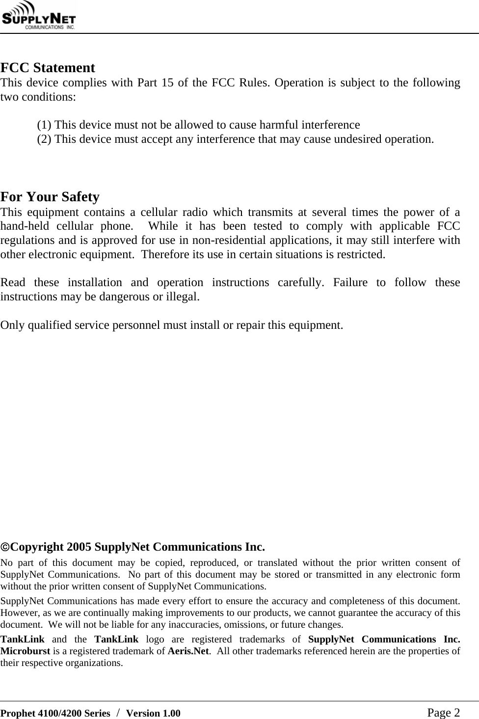     Prophet 4100/4200 Series  /  Version 1.00   Page 2  FCC Statement This device complies with Part 15 of the FCC Rules. Operation is subject to the following two conditions:  (1) This device must not be allowed to cause harmful interference (2) This device must accept any interference that may cause undesired operation.    For Your Safety This equipment contains a cellular radio which transmits at several times the power of a hand-held cellular phone.  While it has been tested to comply with applicable FCC regulations and is approved for use in non-residential applications, it may still interfere with other electronic equipment.  Therefore its use in certain situations is restricted.   Read these installation and operation instructions carefully. Failure to follow these instructions may be dangerous or illegal.  Only qualified service personnel must install or repair this equipment.                &copy;Copyright 2005 SupplyNet Communications Inc. No part of this document may be copied, reproduced, or translated without the prior written consent of SupplyNet Communications.  No part of this document may be stored or transmitted in any electronic form without the prior written consent of SupplyNet Communications. SupplyNet Communications has made every effort to ensure the accuracy and completeness of this document.  However, as we are continually making improvements to our products, we cannot guarantee the accuracy of this document.  We will not be liable for any inaccuracies, omissions, or future changes. TankLink and the TankLink logo are registered trademarks of SupplyNet Communications Inc.  Microburst is a registered trademark of Aeris.Net.  All other trademarks referenced herein are the properties of their respective organizations. 