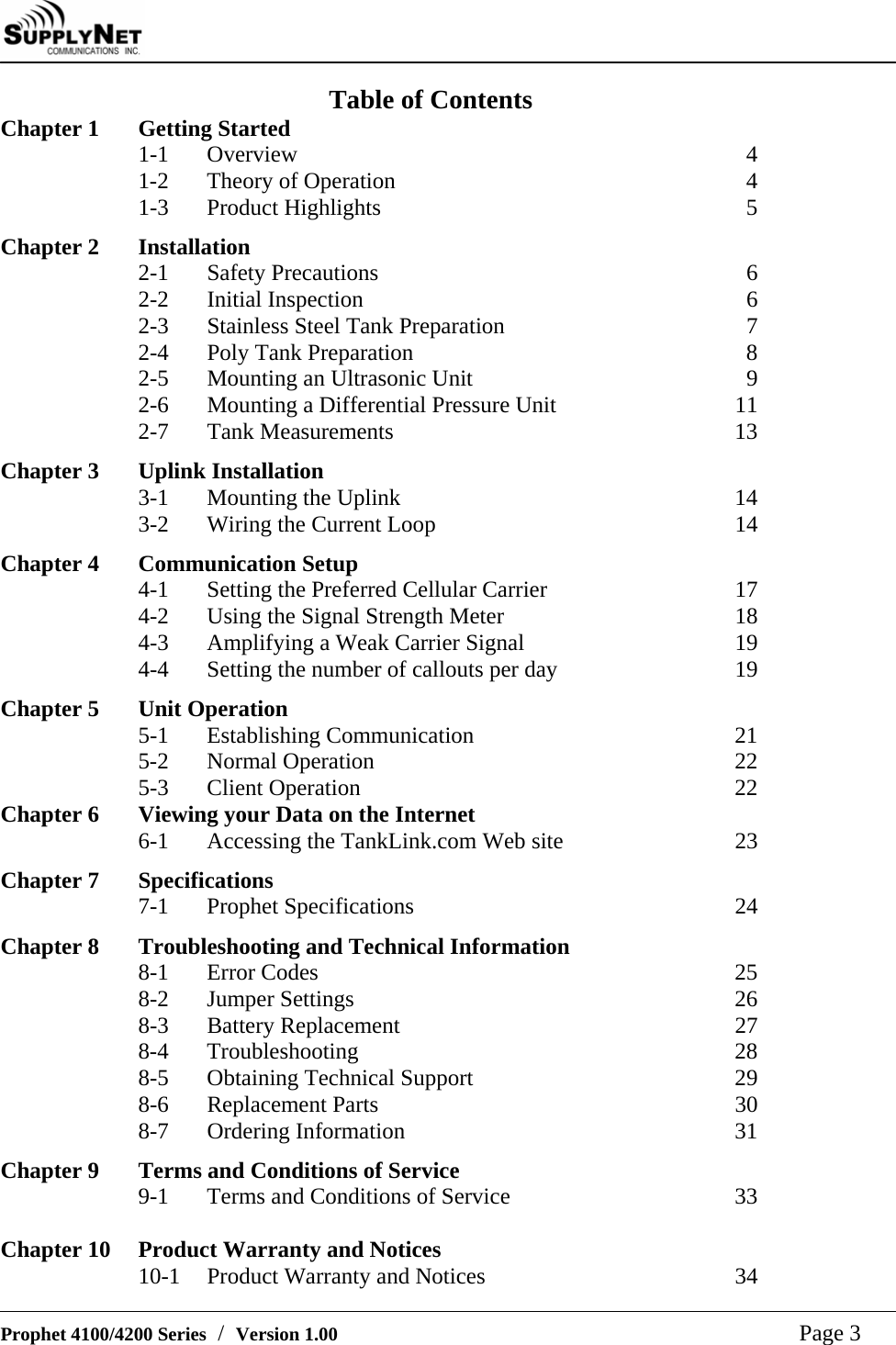     Prophet 4100/4200 Series  /  Version 1.00   Page 3 Table of Contents Chapter 1  Getting Started 1-1 Overview  4 1-2  Theory of Operation  4 1-3 Product Highlights  5  Chapter 2  Installation 2-1 Safety Precautions  6 2-2 Initial Inspection  6 2-3 Stainless Steel Tank Preparation  7 2-4 Poly Tank Preparation  8 2-5 Mounting an Ultrasonic Unit  9 2-6 Mounting a Differential Pressure Unit  11 2-7 Tank Measurements  13  Chapter 3  Uplink Installation 3-1 Mounting the Uplink  14 3-2  Wiring the Current Loop  14  Chapter 4   Communication Setup 4-1  Setting the Preferred Cellular Carrier  17 4-2  Using the Signal Strength Meter  18 4-3  Amplifying a Weak Carrier Signal  19 4-4  Setting the number of callouts per day  19  Chapter 5   Unit Operation 5-1 Establishing Communication  21 5-2 Normal Operation  22 5-3 Client Operation  22 Chapter 6  Viewing your Data on the Internet  6-1  Accessing the TankLink.com Web site  23  Chapter 7  Specifications 7-1 Prophet Specifications  24  Chapter 8  Troubleshooting and Technical Information 8-1 Error Codes  25 8-2 Jumper Settings  26 8-3 Battery Replacement  27 8-4 Troubleshooting  28 8-5  Obtaining Technical Support  29 8-6 Replacement Parts  30 8-7 Ordering Information  31  Chapter 9  Terms and Conditions of Service 9-1  Terms and Conditions of Service  33  Chapter 10  Product Warranty and Notices 10-1  Product Warranty and Notices  34 