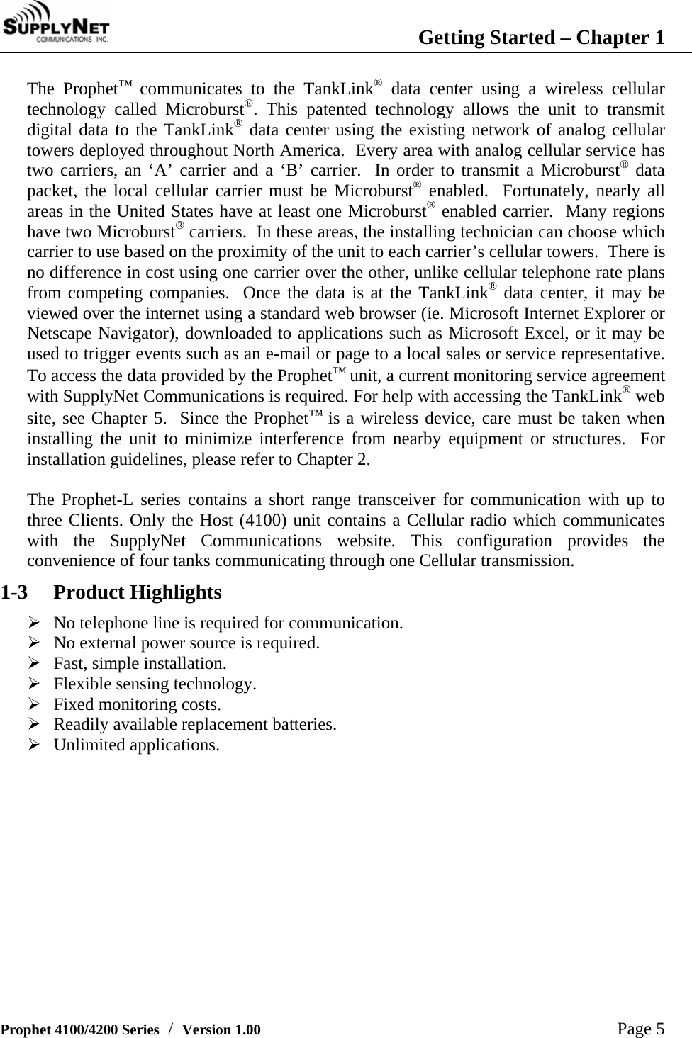  Getting Started &ndash; Chapter 1   Prophet 4100/4200 Series  /  Version 1.00   Page 5 The Prophet&trade; communicates to the TankLink&reg; data center using a wireless cellular technology called Microburst&reg;. This patented technology allows the unit to transmit digital data to the TankLink&reg; data center using the existing network of analog cellular towers deployed throughout North America.  Every area with analog cellular service has two carriers, an &lsquo;A&rsquo; carrier and a &lsquo;B&rsquo; carrier.  In order to transmit a Microburst&reg; data packet, the local cellular carrier must be Microburst&reg; enabled.  Fortunately, nearly all areas in the United States have at least one Microburst&reg; enabled carrier.  Many regions have two Microburst&reg; carriers.  In these areas, the installing technician can choose which carrier to use based on the proximity of the unit to each carrier&rsquo;s cellular towers.  There is no difference in cost using one carrier over the other, unlike cellular telephone rate plans from competing companies.  Once the data is at the TankLink&reg; data center, it may be viewed over the internet using a standard web browser (ie. Microsoft Internet Explorer or Netscape Navigator), downloaded to applications such as Microsoft Excel, or it may be used to trigger events such as an e-mail or page to a local sales or service representative.  To access the data provided by the Prophet&trade; unit, a current monitoring service agreement with SupplyNet Communications is required. For help with accessing the TankLink&reg; web site, see Chapter 5.  Since the Prophet&trade; is a wireless device, care must be taken when installing the unit to minimize interference from nearby equipment or structures.  For installation guidelines, please refer to Chapter 2.  The Prophet-L series contains a short range transceiver for communication with up to three Clients. Only the Host (4100) unit contains a Cellular radio which communicates with the SupplyNet Communications website. This configuration provides the convenience of four tanks communicating through one Cellular transmission. 1-3 Product Highlights &frac34; No telephone line is required for communication. &frac34; No external power source is required. &frac34; Fast, simple installation. &frac34; Flexible sensing technology.  &frac34; Fixed monitoring costs. &frac34; Readily available replacement batteries. &frac34; Unlimited applications.  