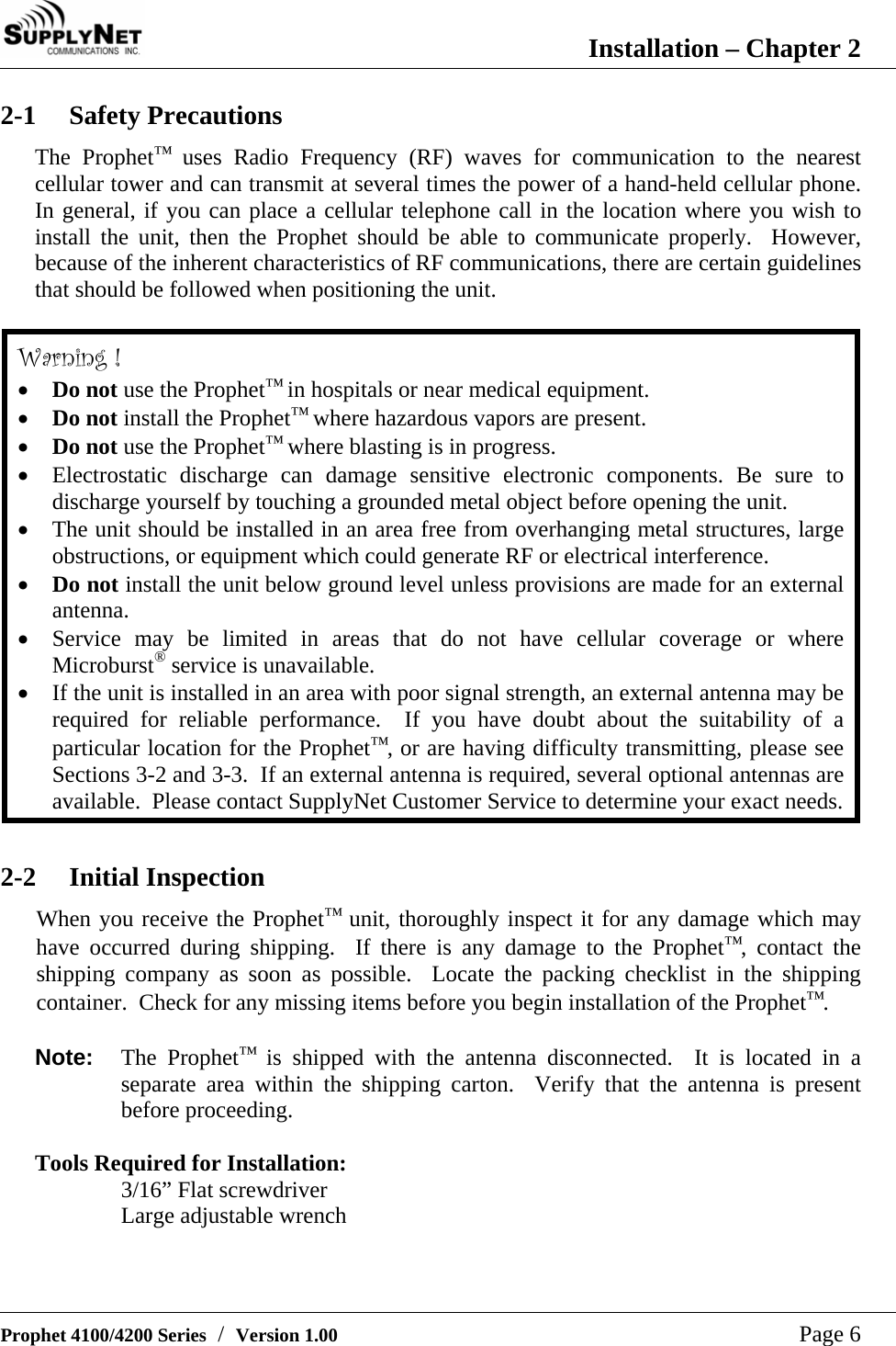  Installation &ndash; Chapter 2   Prophet 4100/4200 Series  /  Version 1.00   Page 6 2-1 Safety Precautions The Prophet&trade; uses Radio Frequency (RF) waves for communication to the nearest cellular tower and can transmit at several times the power of a hand-held cellular phone.  In general, if you can place a cellular telephone call in the location where you wish to install the unit, then the Prophet should be able to communicate properly.  However, because of the inherent characteristics of RF communications, there are certain guidelines that should be followed when positioning the unit.  Warning ! &bull; Do not use the Prophet&trade; in hospitals or near medical equipment. &bull; Do not install the Prophet&trade; where hazardous vapors are present. &bull; Do not use the Prophet&trade; where blasting is in progress. &bull; Electrostatic discharge can damage sensitive electronic components. Be sure to discharge yourself by touching a grounded metal object before opening the unit. &bull; The unit should be installed in an area free from overhanging metal structures, large obstructions, or equipment which could generate RF or electrical interference. &bull; Do not install the unit below ground level unless provisions are made for an external antenna. &bull; Service may be limited in areas that do not have cellular coverage or where Microburst&reg; service is unavailable. &bull; If the unit is installed in an area with poor signal strength, an external antenna may be required for reliable performance.  If you have doubt about the suitability of a particular location for the Prophet&trade;, or are having difficulty transmitting, please see Sections 3-2 and 3-3.  If an external antenna is required, several optional antennas are available.  Please contact SupplyNet Customer Service to determine your exact needs.  2-2 Initial Inspection When you receive the Prophet&trade; unit, thoroughly inspect it for any damage which may have occurred during shipping.  If there is any damage to the Prophet&trade;, contact the shipping company as soon as possible.  Locate the packing checklist in the shipping container.  Check for any missing items before you begin installation of the Prophet&trade;.  Note: The Prophet&trade; is shipped with the antenna disconnected.  It is located in a separate area within the shipping carton.  Verify that the antenna is present before proceeding.  Tools Required for Installation:   3/16&rdquo; Flat screwdriver   Large adjustable wrench 