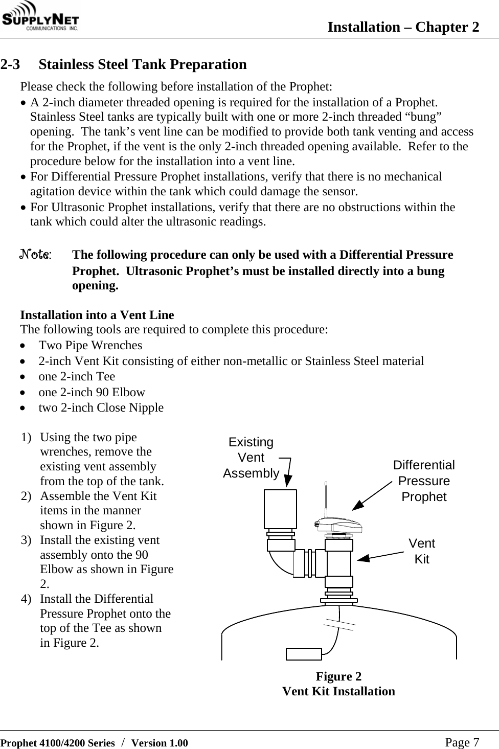  Installation &ndash; Chapter 2   Prophet 4100/4200 Series  /  Version 1.00   Page 7 2-3 Stainless Steel Tank Preparation Please check the following before installation of the Prophet: &bull; A 2-inch diameter threaded opening is required for the installation of a Prophet.  Stainless Steel tanks are typically built with one or more 2-inch threaded &ldquo;bung&rdquo; opening.  The tank&rsquo;s vent line can be modified to provide both tank venting and access for the Prophet, if the vent is the only 2-inch threaded opening available.  Refer to the procedure below for the installation into a vent line. &bull; For Differential Pressure Prophet installations, verify that there is no mechanical agitation device within the tank which could damage the sensor. &bull; For Ultrasonic Prophet installations, verify that there are no obstructions within the tank which could alter the ultrasonic readings.  Note:  The following procedure can only be used with a Differential Pressure Prophet.  Ultrasonic Prophet&rsquo;s must be installed directly into a bung opening.  Installation into a Vent Line The following tools are required to complete this procedure: &bull; Two Pipe Wrenches &bull; 2-inch Vent Kit consisting of either non-metallic or Stainless Steel material &bull; one 2-inch Tee &bull; one 2-inch 90 Elbow &bull; two 2-inch Close Nipple  1) Using the two pipe wrenches, remove the existing vent assembly from the top of the tank. 2) Assemble the Vent Kit items in the manner shown in Figure 2. 3) Install the existing vent assembly onto the 90 Elbow as shown in Figure 2. 4) Install the Differential Pressure Prophet onto the top of the Tee as shown in Figure 2. DifferentialPressureProphetVentKitExistingVentAssembly Figure 2 Vent Kit Installation 