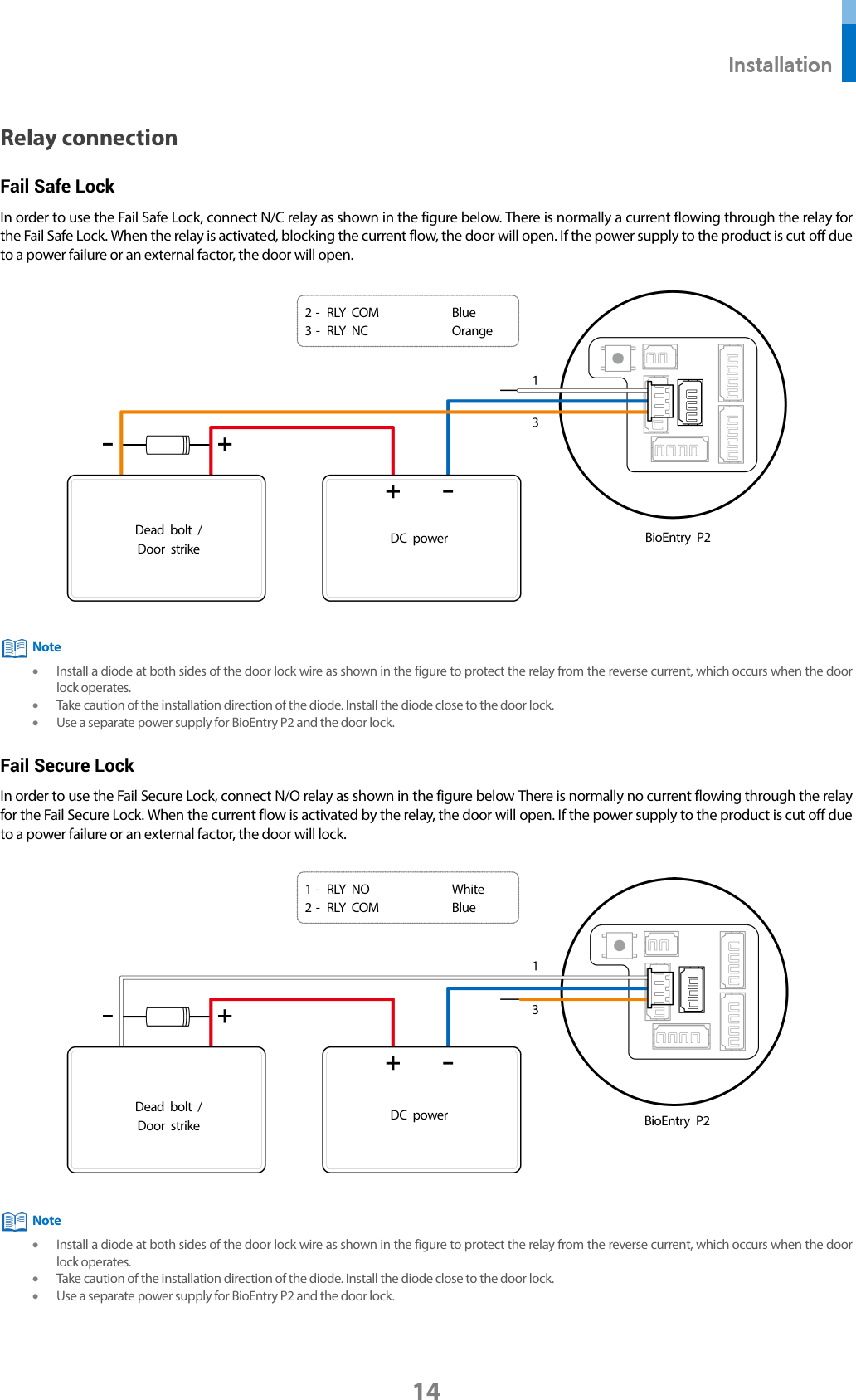  Installation 14 Relay connection Fail Safe Lock In order to use the Fail Safe Lock, connect N/C relay as shown in the figure below. There is normally a current flowing through the relay for the Fail Safe Lock. When the relay is activated, blocking the current flow, the door will open. If the power supply to the product is cut off due to a power failure or an external factor, the door will open.     • Install a diode at both sides of the door lock wire as shown in the figure to protect the relay from the reverse current, which occurs when the door lock operates. • Take caution of the installation direction of the diode. Install the diode close to the door lock. • Use a separate power supply for BioEntry P2 and the door lock. Fail Secure Lock In order to use the Fail Secure Lock, connect N/O relay as shown in the figure below There is normally no current flowing through the relay for the Fail Secure Lock. When the current flow is activated by the relay, the door will open. If the power supply to the product is cut off due to a power failure or an external factor, the door will lock.     • Install a diode at both sides of the door lock wire as shown in the figure to protect the relay from the reverse current, which occurs when the door lock operates. • Take caution of the installation direction of the diode. Install the diode close to the door lock. • Use a separate power supply for BioEntry P2 and the door lock.  Note BioEntry P2 Dead bolt / Door strike   DC power   1 -  RLY NO White 2 -  RLY COM Blue Note BioEntry P2 Dead bolt / Door strike  DC power  2 -  RLY COM Blue 3 -  RLY NC Orange 