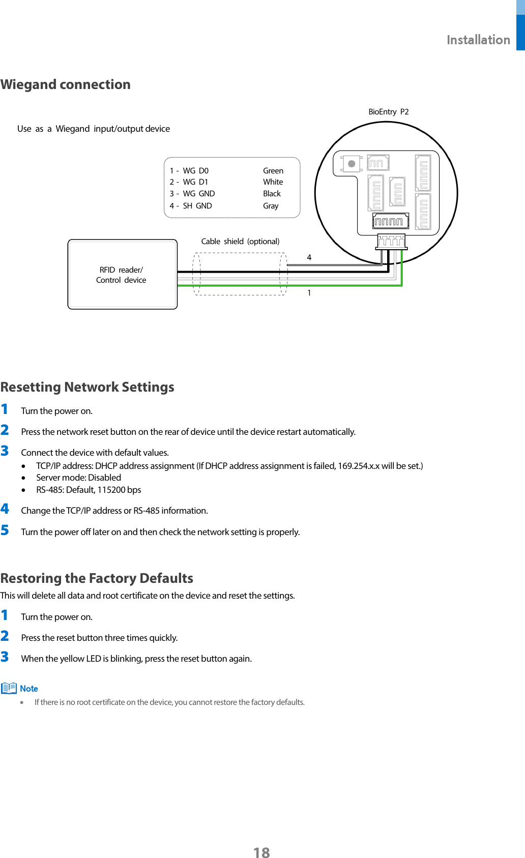  Installation 18 Wiegand connection    Resetting Network Settings 1 Turn the power on. 2 Press the network reset button on the rear of device until the device restart automatically. 3 Connect the device with default values. • TCP/IP address: DHCP address assignment (If DHCP address assignment is failed, 169.254.x.x will be set.) • Server mode: Disabled • RS-485: Default, 115200 bps 4 Change the TCP/IP address or RS-485 information. 5 Turn the power off later on and then check the network setting is properly.  Restoring the Factory Defaults   This will delete all data and root certificate on the device and reset the settings. 1 Turn the power on.   2 Press the reset button three times quickly. 3 When the yellow LED is blinking, press the reset button again.   • If there is no root certificate on the device, you cannot restore the factory defaults.       Note 1 -  WG D0 Green 2 -  WG D1 White 3 -  WG GND Black 4 -  SH GND Gray RFID reader/ Control device BioEntry P2 Use as a Wiegand input/output device  Cable shield (optional)  