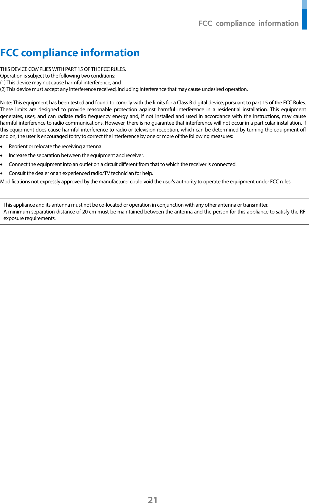  FCC compliance information 21 FCC compliance information THIS DEVICE COMPLIES WITH PART 15 OF THE FCC RULES.   Operation is subject to the following two conditions: (1) This device may not cause harmful interference, and (2) This device must accept any interference received, including interference that may cause undesired operation.  Note: This equipment has been tested and found to comply with the limits for a Class B digital device, pursuant to part 15 of the FCC Rules. These limits are designed to provide reasonable protection against harmful interference in a residential installation. This equipment generates, uses, and can radiate radio frequency energy and, if not installed and used in accordance with the instructions, may cause harmful interference to radio communications. However, there is no guarantee that interference will not occur in a particular installation. If this equipment does cause harmful interference to radio or television reception, which can be determined by turning the equipment off and on, the user is encouraged to try to correct the interference by one or more of the following measures: • Reorient or relocate the receiving antenna. • Increase the separation between the equipment and receiver. • Connect the equipment into an outlet on a circuit different from that to which the receiver is connected. • Consult the dealer or an experienced radio/TV technician for help. Modifications not expressly approved by the manufacturer could void the user&apos;s authority to operate the equipment under FCC rules.     This appliance and its antenna must not be co-located or operation in conjunction with any other antenna or transmitter. A minimum separation distance of 20 cm must be maintained between the antenna and the person for this appliance to satisfy the RF exposure requirements.        