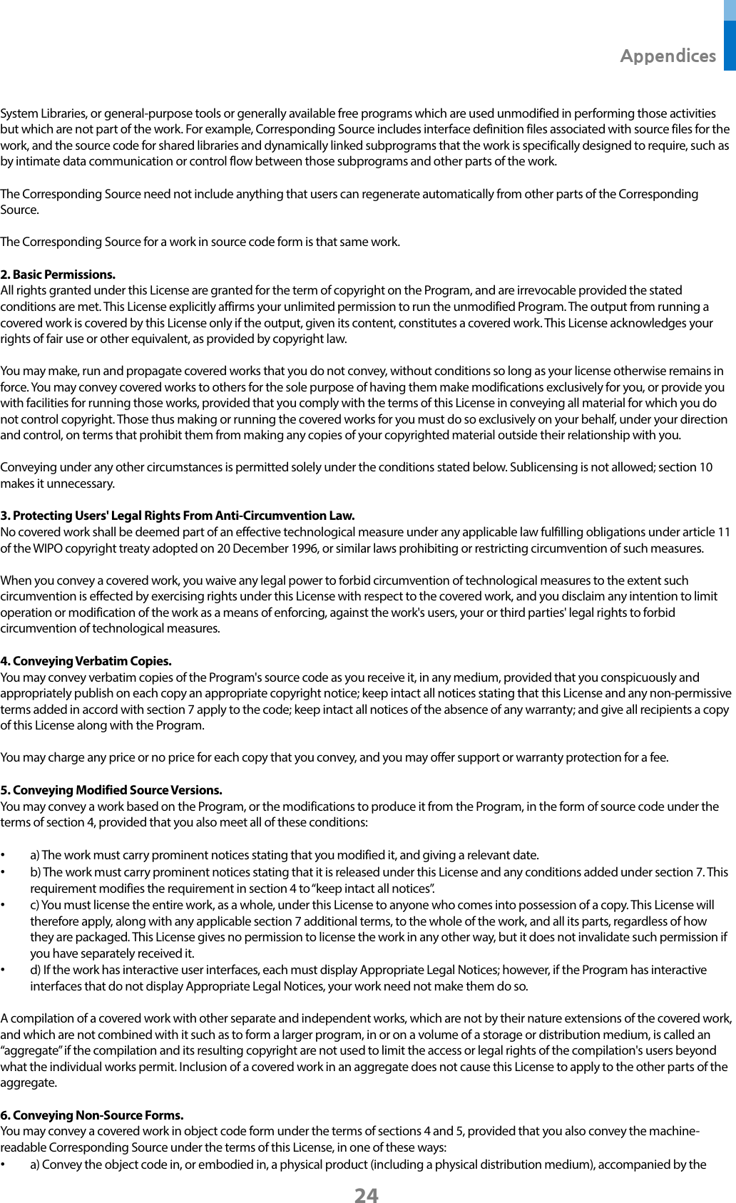  Appendices 24 System Libraries, or general-purpose tools or generally available free programs which are used unmodified in performing those activities but which are not part of the work. For example, Corresponding Source includes interface definition files associated with source files for the work, and the source code for shared libraries and dynamically linked subprograms that the work is specifically designed to require, such as by intimate data communication or control flow between those subprograms and other parts of the work.  The Corresponding Source need not include anything that users can regenerate automatically from other parts of the Corresponding Source.  The Corresponding Source for a work in source code form is that same work.  2. Basic Permissions. All rights granted under this License are granted for the term of copyright on the Program, and are irrevocable provided the stated conditions are met. This License explicitly affirms your unlimited permission to run the unmodified Program. The output from running a covered work is covered by this License only if the output, given its content, constitutes a covered work. This License acknowledges your rights of fair use or other equivalent, as provided by copyright law.  You may make, run and propagate covered works that you do not convey, without conditions so long as your license otherwise remains in force. You may convey covered works to others for the sole purpose of having them make modifications exclusively for you, or provide you with facilities for running those works, provided that you comply with the terms of this License in conveying all material for which you do not control copyright. Those thus making or running the covered works for you must do so exclusively on your behalf, under your direction and control, on terms that prohibit them from making any copies of your copyrighted material outside their relationship with you.  Conveying under any other circumstances is permitted solely under the conditions stated below. Sublicensing is not allowed; section 10 makes it unnecessary.  3. Protecting Users&apos; Legal Rights From Anti-Circumvention Law. No covered work shall be deemed part of an effective technological measure under any applicable law fulfilling obligations under article 11 of the WIPO copyright treaty adopted on 20 December 1996, or similar laws prohibiting or restricting circumvention of such measures.  When you convey a covered work, you waive any legal power to forbid circumvention of technological measures to the extent such circumvention is effected by exercising rights under this License with respect to the covered work, and you disclaim any intention to limit operation or modification of the work as a means of enforcing, against the work&apos;s users, your or third parties&apos; legal rights to forbid circumvention of technological measures.  4. Conveying Verbatim Copies. You may convey verbatim copies of the Program&apos;s source code as you receive it, in any medium, provided that you conspicuously and appropriately publish on each copy an appropriate copyright notice; keep intact all notices stating that this License and any non-permissive terms added in accord with section 7 apply to the code; keep intact all notices of the absence of any warranty; and give all recipients a copy of this License along with the Program.  You may charge any price or no price for each copy that you convey, and you may offer support or warranty protection for a fee.  5. Conveying Modified Source Versions. You may convey a work based on the Program, or the modifications to produce it from the Program, in the form of source code under the terms of section 4, provided that you also meet all of these conditions:  • a) The work must carry prominent notices stating that you modified it, and giving a relevant date. • b) The work must carry prominent notices stating that it is released under this License and any conditions added under section 7. This requirement modifies the requirement in section 4 to “keep intact all notices”. • c) You must license the entire work, as a whole, under this License to anyone who comes into possession of a copy. This License will therefore apply, along with any applicable section 7 additional terms, to the whole of the work, and all its parts, regardless of how they are packaged. This License gives no permission to license the work in any other way, but it does not invalidate such permission if you have separately received it. • d) If the work has interactive user interfaces, each must display Appropriate Legal Notices; however, if the Program has interactive interfaces that do not display Appropriate Legal Notices, your work need not make them do so.  A compilation of a covered work with other separate and independent works, which are not by their nature extensions of the covered work, and which are not combined with it such as to form a larger program, in or on a volume of a storage or distribution medium, is called an “aggregate” if the compilation and its resulting copyright are not used to limit the access or legal rights of the compilation&apos;s users beyond what the individual works permit. Inclusion of a covered work in an aggregate does not cause this License to apply to the other parts of the aggregate.  6. Conveying Non-Source Forms. You may convey a covered work in object code form under the terms of sections 4 and 5, provided that you also convey the machine-readable Corresponding Source under the terms of this License, in one of these ways: • a) Convey the object code in, or embodied in, a physical product (including a physical distribution medium), accompanied by the 