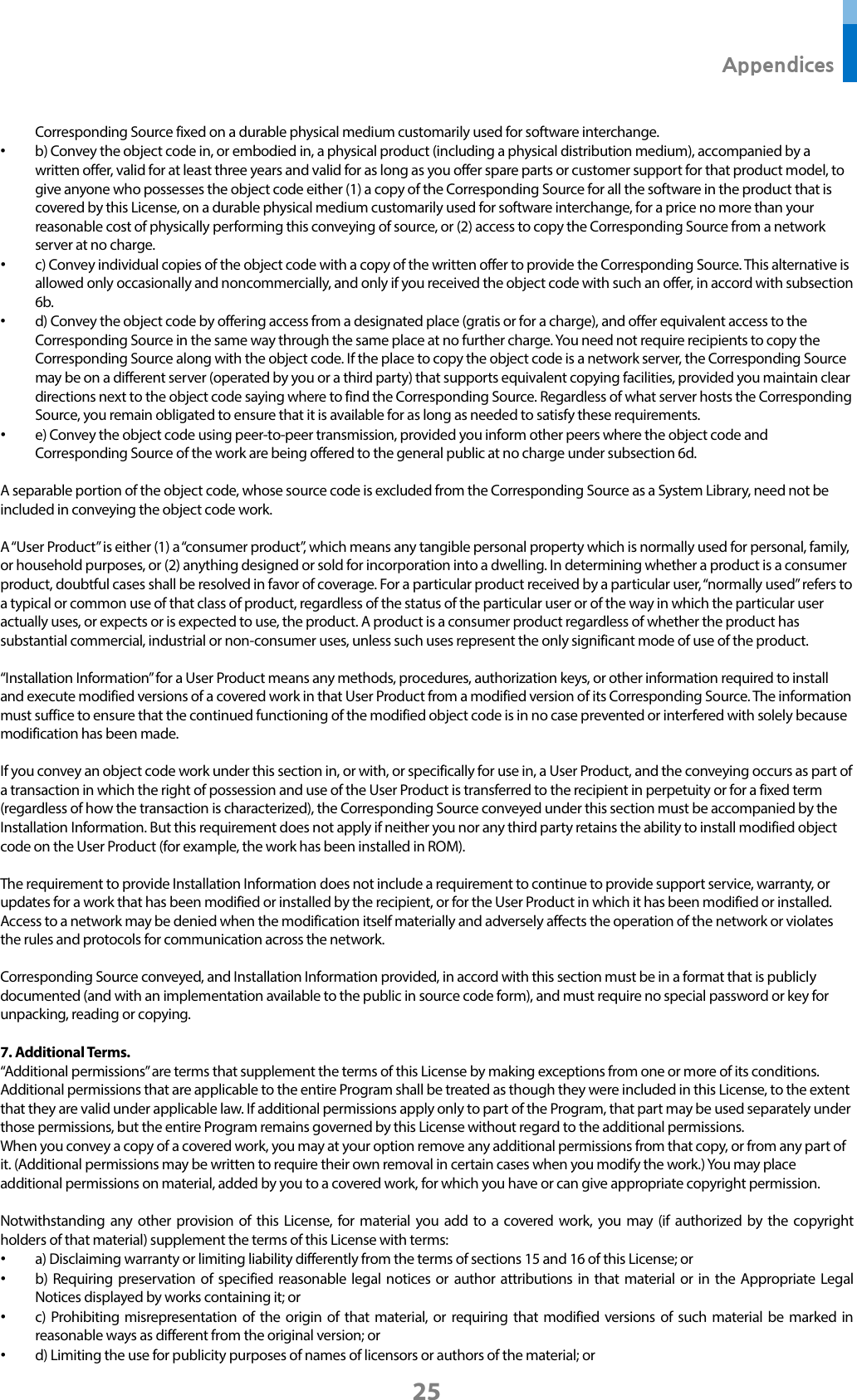  Appendices 25 Corresponding Source fixed on a durable physical medium customarily used for software interchange. • b) Convey the object code in, or embodied in, a physical product (including a physical distribution medium), accompanied by a written offer, valid for at least three years and valid for as long as you offer spare parts or customer support for that product model, to give anyone who possesses the object code either (1) a copy of the Corresponding Source for all the software in the product that is covered by this License, on a durable physical medium customarily used for software interchange, for a price no more than your reasonable cost of physically performing this conveying of source, or (2) access to copy the Corresponding Source from a network server at no charge. • c) Convey individual copies of the object code with a copy of the written offer to provide the Corresponding Source. This alternative is allowed only occasionally and noncommercially, and only if you received the object code with such an offer, in accord with subsection 6b. • d) Convey the object code by offering access from a designated place (gratis or for a charge), and offer equivalent access to the Corresponding Source in the same way through the same place at no further charge. You need not require recipients to copy the Corresponding Source along with the object code. If the place to copy the object code is a network server, the Corresponding Source may be on a different server (operated by you or a third party) that supports equivalent copying facilities, provided you maintain clear directions next to the object code saying where to find the Corresponding Source. Regardless of what server hosts the Corresponding Source, you remain obligated to ensure that it is available for as long as needed to satisfy these requirements. • e) Convey the object code using peer-to-peer transmission, provided you inform other peers where the object code and Corresponding Source of the work are being offered to the general public at no charge under subsection 6d.  A separable portion of the object code, whose source code is excluded from the Corresponding Source as a System Library, need not be included in conveying the object code work.  A “User Product” is either (1) a “consumer product”, which means any tangible personal property which is normally used for personal, family, or household purposes, or (2) anything designed or sold for incorporation into a dwelling. In determining whether a product is a consumer product, doubtful cases shall be resolved in favor of coverage. For a particular product received by a particular user, “normally used” refers to a typical or common use of that class of product, regardless of the status of the particular user or of the way in which the particular user actually uses, or expects or is expected to use, the product. A product is a consumer product regardless of whether the product has substantial commercial, industrial or non-consumer uses, unless such uses represent the only significant mode of use of the product.  “Installation Information” for a User Product means any methods, procedures, authorization keys, or other information required to install and execute modified versions of a covered work in that User Product from a modified version of its Corresponding Source. The information must suffice to ensure that the continued functioning of the modified object code is in no case prevented or interfered with solely because modification has been made.  If you convey an object code work under this section in, or with, or specifically for use in, a User Product, and the conveying occurs as part of a transaction in which the right of possession and use of the User Product is transferred to the recipient in perpetuity or for a fixed term (regardless of how the transaction is characterized), the Corresponding Source conveyed under this section must be accompanied by the Installation Information. But this requirement does not apply if neither you nor any third party retains the ability to install modified object code on the User Product (for example, the work has been installed in ROM).  The requirement to provide Installation Information does not include a requirement to continue to provide support service, warranty, or updates for a work that has been modified or installed by the recipient, or for the User Product in which it has been modified or installed. Access to a network may be denied when the modification itself materially and adversely affects the operation of the network or violates the rules and protocols for communication across the network.  Corresponding Source conveyed, and Installation Information provided, in accord with this section must be in a format that is publicly documented (and with an implementation available to the public in source code form), and must require no special password or key for unpacking, reading or copying.  7. Additional Terms. “Additional permissions” are terms that supplement the terms of this License by making exceptions from one or more of its conditions. Additional permissions that are applicable to the entire Program shall be treated as though they were included in this License, to the extent that they are valid under applicable law. If additional permissions apply only to part of the Program, that part may be used separately under those permissions, but the entire Program remains governed by this License without regard to the additional permissions. When you convey a copy of a covered work, you may at your option remove any additional permissions from that copy, or from any part of it. (Additional permissions may be written to require their own removal in certain cases when you modify the work.) You may place additional permissions on material, added by you to a covered work, for which you have or can give appropriate copyright permission.  Notwithstanding any other provision of this License, for material you add to a covered work, you may (if authorized by the copyright holders of that material) supplement the terms of this License with terms: • a) Disclaiming warranty or limiting liability differently from the terms of sections 15 and 16 of this License; or • b) Requiring preservation of specified reasonable legal notices or author attributions in that material or in the Appropriate Legal Notices displayed by works containing it; or • c) Prohibiting misrepresentation of the origin of that material, or requiring that modified versions of such material be marked in reasonable ways as different from the original version; or • d) Limiting the use for publicity purposes of names of licensors or authors of the material; or 