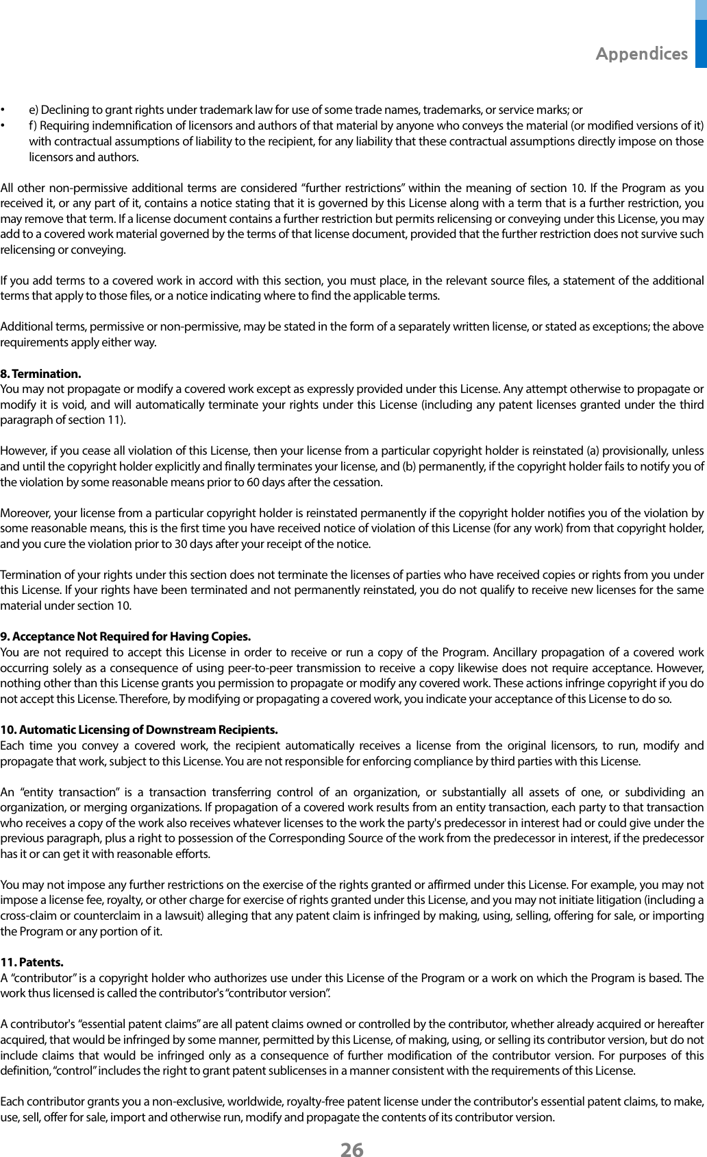  Appendices 26 • e) Declining to grant rights under trademark law for use of some trade names, trademarks, or service marks; or • f ) Requiring indemnification of licensors and authors of that material by anyone who conveys the material (or modified versions of it) with contractual assumptions of liability to the recipient, for any liability that these contractual assumptions directly impose on those licensors and authors.  All other non-permissive additional terms are considered “further restrictions” within the meaning of section 10. If the Program as you received it, or any part of it, contains a notice stating that it is governed by this License along with a term that is a further restriction, you may remove that term. If a license document contains a further restriction but permits relicensing or conveying under this License, you may add to a covered work material governed by the terms of that license document, provided that the further restriction does not survive such relicensing or conveying.  If you add terms to a covered work in accord with this section, you must place, in the relevant source files, a statement of the additional terms that apply to those files, or a notice indicating where to find the applicable terms.  Additional terms, permissive or non-permissive, may be stated in the form of a separately written license, or stated as exceptions; the above requirements apply either way.  8. Termination. You may not propagate or modify a covered work except as expressly provided under this License. Any attempt otherwise to propagate or modify it is void, and will automatically terminate your rights under this License (including any patent licenses granted under the third paragraph of section 11).  However, if you cease all violation of this License, then your license from a particular copyright holder is reinstated (a) provisionally, unless and until the copyright holder explicitly and finally terminates your license, and (b) permanently, if the copyright holder fails to notify you of the violation by some reasonable means prior to 60 days after the cessation.  Moreover, your license from a particular copyright holder is reinstated permanently if the copyright holder notifies you of the violation by some reasonable means, this is the first time you have received notice of violation of this License (for any work) from that copyright holder, and you cure the violation prior to 30 days after your receipt of the notice.  Termination of your rights under this section does not terminate the licenses of parties who have received copies or rights from you under this License. If your rights have been terminated and not permanently reinstated, you do not qualify to receive new licenses for the same material under section 10.  9. Acceptance Not Required for Having Copies. You are not required to accept this License in order to receive or run a copy of the Program. Ancillary propagation of a covered work occurring solely as a consequence of using peer-to-peer transmission to receive a copy likewise does not require acceptance. However, nothing other than this License grants you permission to propagate or modify any covered work. These actions infringe copyright if you do not accept this License. Therefore, by modifying or propagating a covered work, you indicate your acceptance of this License to do so.  10. Automatic Licensing of Downstream Recipients. Each time you convey a covered work, the recipient automatically receives a license from the original licensors, to run, modify and propagate that work, subject to this License. You are not responsible for enforcing compliance by third parties with this License.  An “entity transaction” is a transaction transferring control of an organization, or substantially all assets of one, or subdividing an organization, or merging organizations. If propagation of a covered work results from an entity transaction, each party to that transaction who receives a copy of the work also receives whatever licenses to the work the party&apos;s predecessor in interest had or could give under the previous paragraph, plus a right to possession of the Corresponding Source of the work from the predecessor in interest, if the predecessor has it or can get it with reasonable efforts.  You may not impose any further restrictions on the exercise of the rights granted or affirmed under this License. For example, you may not impose a license fee, royalty, or other charge for exercise of rights granted under this License, and you may not initiate litigation (including a cross-claim or counterclaim in a lawsuit) alleging that any patent claim is infringed by making, using, selling, offering for sale, or importing the Program or any portion of it.  11. Patents. A “contributor” is a copyright holder who authorizes use under this License of the Program or a work on which the Program is based. The work thus licensed is called the contributor&apos;s “contributor version”.  A contributor&apos;s “essential patent claims” are all patent claims owned or controlled by the contributor, whether already acquired or hereafter acquired, that would be infringed by some manner, permitted by this License, of making, using, or selling its contributor version, but do not include claims that would be infringed only as a consequence of further modification of the contributor version. For purposes of this definition, “control” includes the right to grant patent sublicenses in a manner consistent with the requirements of this License.  Each contributor grants you a non-exclusive, worldwide, royalty-free patent license under the contributor&apos;s essential patent claims, to make, use, sell, offer for sale, import and otherwise run, modify and propagate the contents of its contributor version. 