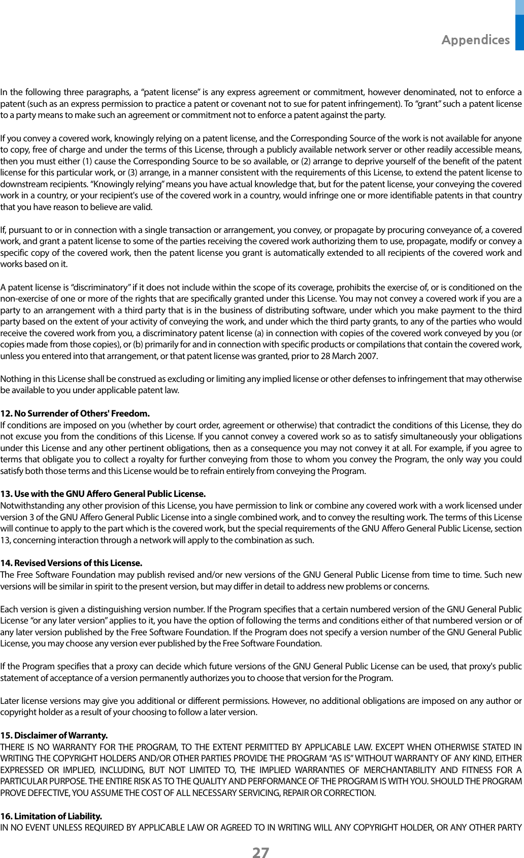  Appendices 27  In the following three paragraphs, a “patent license” is any express agreement or commitment, however denominated, not to enforce a patent (such as an express permission to practice a patent or covenant not to sue for patent infringement). To “grant” such a patent license to a party means to make such an agreement or commitment not to enforce a patent against the party.  If you convey a covered work, knowingly relying on a patent license, and the Corresponding Source of the work is not available for anyone to copy, free of charge and under the terms of this License, through a publicly available network server or other readily accessible means, then you must either (1) cause the Corresponding Source to be so available, or (2) arrange to deprive yourself of the benefit of the patent license for this particular work, or (3) arrange, in a manner consistent with the requirements of this License, to extend the patent license to downstream recipients. “Knowingly relying” means you have actual knowledge that, but for the patent license, your conveying the covered work in a country, or your recipient&apos;s use of the covered work in a country, would infringe one or more identifiable patents in that country that you have reason to believe are valid.  If, pursuant to or in connection with a single transaction or arrangement, you convey, or propagate by procuring conveyance of, a covered work, and grant a patent license to some of the parties receiving the covered work authorizing them to use, propagate, modify or convey a specific copy of the covered work, then the patent license you grant is automatically extended to all recipients of the covered work and works based on it.  A patent license is “discriminatory” if it does not include within the scope of its coverage, prohibits the exercise of, or is conditioned on the non-exercise of one or more of the rights that are specifically granted under this License. You may not convey a covered work if you are a party to an arrangement with a third party that is in the business of distributing software, under which you make payment to the third party based on the extent of your activity of conveying the work, and under which the third party grants, to any of the parties who would receive the covered work from you, a discriminatory patent license (a) in connection with copies of the covered work conveyed by you (or copies made from those copies), or (b) primarily for and in connection with specific products or compilations that contain the covered work, unless you entered into that arrangement, or that patent license was granted, prior to 28 March 2007.  Nothing in this License shall be construed as excluding or limiting any implied license or other defenses to infringement that may otherwise be available to you under applicable patent law.  12. No Surrender of Others&apos; Freedom. If conditions are imposed on you (whether by court order, agreement or otherwise) that contradict the conditions of this License, they do not excuse you from the conditions of this License. If you cannot convey a covered work so as to satisfy simultaneously your obligations under this License and any other pertinent obligations, then as a consequence you may not convey it at all. For example, if you agree to terms that obligate you to collect a royalty for further conveying from those to whom you convey the Program, the only way you could satisfy both those terms and this License would be to refrain entirely from conveying the Program.  13. Use with the GNU Affero General Public License. Notwithstanding any other provision of this License, you have permission to link or combine any covered work with a work licensed under version 3 of the GNU Affero General Public License into a single combined work, and to convey the resulting work. The terms of this License will continue to apply to the part which is the covered work, but the special requirements of the GNU Affero General Public License, section 13, concerning interaction through a network will apply to the combination as such.  14. Revised Versions of this License. The Free Software Foundation may publish revised and/or new versions of the GNU General Public License from time to time. Such new versions will be similar in spirit to the present version, but may differ in detail to address new problems or concerns.  Each version is given a distinguishing version number. If the Program specifies that a certain numbered version of the GNU General Public License “or any later version” applies to it, you have the option of following the terms and conditions either of that numbered version or of any later version published by the Free Software Foundation. If the Program does not specify a version number of the GNU General Public License, you may choose any version ever published by the Free Software Foundation.  If the Program specifies that a proxy can decide which future versions of the GNU General Public License can be used, that proxy&apos;s public statement of acceptance of a version permanently authorizes you to choose that version for the Program.  Later license versions may give you additional or different permissions. However, no additional obligations are imposed on any author or copyright holder as a result of your choosing to follow a later version.  15. Disclaimer of Warranty. THERE IS NO WARRANTY FOR THE PROGRAM, TO THE EXTENT PERMITTED BY APPLICABLE LAW. EXCEPT WHEN OTHERWISE STATED IN WRITING THE COPYRIGHT HOLDERS AND/OR OTHER PARTIES PROVIDE THE PROGRAM “AS IS” WITHOUT WARRANTY OF ANY KIND, EITHER EXPRESSED OR IMPLIED, INCLUDING, BUT NOT LIMITED TO, THE IMPLIED WARRANTIES OF MERCHANTABILITY AND FITNESS FOR A PARTICULAR PURPOSE. THE ENTIRE RISK AS TO THE QUALITY AND PERFORMANCE OF THE PROGRAM IS WITH YOU. SHOULD THE PROGRAM PROVE DEFECTIVE, YOU ASSUME THE COST OF ALL NECESSARY SERVICING, REPAIR OR CORRECTION.  16. Limitation of Liability. IN NO EVENT UNLESS REQUIRED BY APPLICABLE LAW OR AGREED TO IN WRITING WILL ANY COPYRIGHT HOLDER, OR ANY OTHER PARTY 