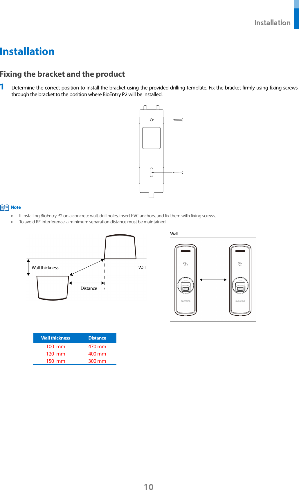  Installation 10 Installation Fixing the bracket and the product 1 Determine the correct position to install the bracket using the provided drilling template. Fix the bracket firmly using fixing screws through the bracket to the position where BioEntry P2 will be installed.   • If installing BioEntry P2 on a concrete wall, drill holes, insert PVC anchors, and fix them with fixing screws. • To avoid RF interference, a minimum separation distance must be maintained.     Wall thickness Distance 100 mm 470 mm   120 mm 400 mm 150 mm 300 mm    Wall 300  mm Wall Wall thickness Distance Note 