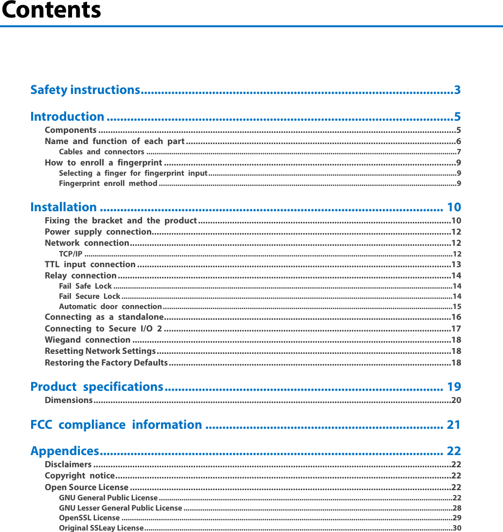 Contents     Safety instructions ............................................................................................ 3 Introduction ...................................................................................................... 5 Components ................................................................................................................................................... 5 Name and function of each part ............................................................................................................... 6 Cables and connectors ...................................................................................................................................................... 7 How to enroll a fingerprint ........................................................................................................................ 9 Selecting a finger for fingerprint input ........................................................................................................................ 9 Fingerprint enroll method ................................................................................................................................................ 9 Installation ..................................................................................................... 10 Fixing the bracket and the product ........................................................................................................ 10 Power supply connection ........................................................................................................................... 12 Network connection .................................................................................................................................... 12 TCP/IP ..................................................................................................................................................................................12 TTL input connection ................................................................................................................................. 13 Relay connection ......................................................................................................................................... 14 Fail Safe Lock ....................................................................................................................................................................14 Fail Secure Lock ................................................................................................................................................................14 Automatic door connection ............................................................................................................................................15 Connecting as a standalone ...................................................................................................................... 16 Connecting to Secure I/O 2 ...................................................................................................................... 17 Wiegand connection ................................................................................................................................... 18 Resetting Network Settings ......................................................................................................................... 18 Restoring the Factory Defaults .................................................................................................................... 18 Product specifications .................................................................................. 19 Dimensions ................................................................................................................................................... 20 FCC compliance information ...................................................................... 21 Appendices ..................................................................................................... 22 Disclaimers ................................................................................................................................................... 22 Copyright notice .......................................................................................................................................... 22 Open Source License .................................................................................................................................... 22 GNU General Public License ..............................................................................................................................................22 GNU Lesser General Public License ..................................................................................................................................28 OpenSSL License ................................................................................................................................................................29 Original SSLeay License .....................................................................................................................................................30    