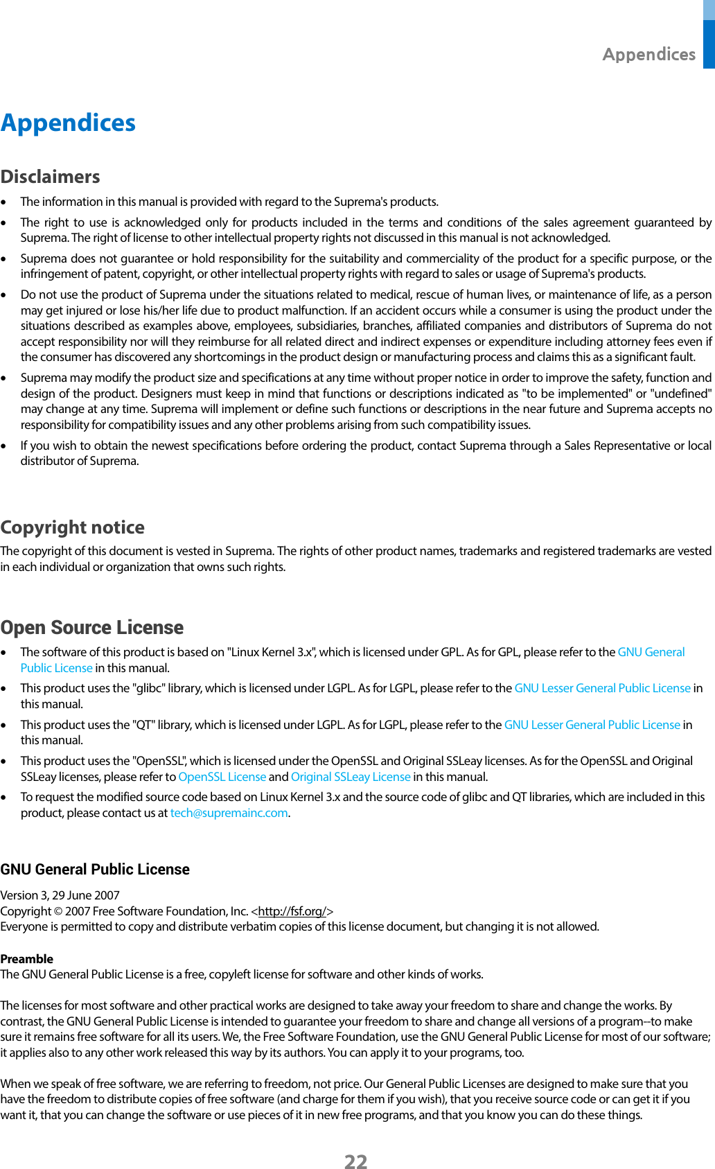  Appendices 22 Appendices Disclaimers • The information in this manual is provided with regard to the Suprema&apos;s products.   • The right to use is acknowledged only for products included in the terms and conditions of the sales agreement guaranteed by Suprema. The right of license to other intellectual property rights not discussed in this manual is not acknowledged.   • Suprema does not guarantee or hold responsibility for the suitability and commerciality of the product for a specific purpose, or the infringement of patent, copyright, or other intellectual property rights with regard to sales or usage of Suprema&apos;s products.   • Do not use the product of Suprema under the situations related to medical, rescue of human lives, or maintenance of life, as a person may get injured or lose his/her life due to product malfunction. If an accident occurs while a consumer is using the product under the situations described as examples above, employees, subsidiaries, branches, affiliated companies and distributors of Suprema do not accept responsibility nor will they reimburse for all related direct and indirect expenses or expenditure including attorney fees even if the consumer has discovered any shortcomings in the product design or manufacturing process and claims this as a significant fault.   • Suprema may modify the product size and specifications at any time without proper notice in order to improve the safety, function and design of the product. Designers must keep in mind that functions or descriptions indicated as &quot;to be implemented&quot; or &quot;undefined&quot; may change at any time. Suprema will implement or define such functions or descriptions in the near future and Suprema accepts no responsibility for compatibility issues and any other problems arising from such compatibility issues.   • If you wish to obtain the newest specifications before ordering the product, contact Suprema through a Sales Representative or local distributor of Suprema.    Copyright notice The copyright of this document is vested in Suprema. The rights of other product names, trademarks and registered trademarks are vested in each individual or organization that owns such rights.  Open Source License • The software of this product is based on &quot;Linux Kernel 3.x&quot;, which is licensed under GPL. As for GPL, please refer to the GNU General Public License in this manual.   • This product uses the &quot;glibc&quot; library, which is licensed under LGPL. As for LGPL, please refer to the GNU Lesser General Public License in this manual. • This product uses the &quot;QT&quot; library, which is licensed under LGPL. As for LGPL, please refer to the GNU Lesser General Public License in this manual. • This product uses the &quot;OpenSSL&quot;, which is licensed under the OpenSSL and Original SSLeay licenses. As for the OpenSSL and Original SSLeay licenses, please refer to OpenSSL License and Original SSLeay License in this manual. • To request the modified source code based on Linux Kernel 3.x and the source code of glibc and QT libraries, which are included in this product, please contact us at tech@supremainc.com.  GNU General Public License Version 3, 29 June 2007 Copyright © 2007 Free Software Foundation, Inc. &lt;http://fsf.org/&gt; Everyone is permitted to copy and distribute verbatim copies of this license document, but changing it is not allowed.  Preamble The GNU General Public License is a free, copyleft license for software and other kinds of works.  The licenses for most software and other practical works are designed to take away your freedom to share and change the works. By contrast, the GNU General Public License is intended to guarantee your freedom to share and change all versions of a program--to make sure it remains free software for all its users. We, the Free Software Foundation, use the GNU General Public License for most of our software; it applies also to any other work released this way by its authors. You can apply it to your programs, too.  When we speak of free software, we are referring to freedom, not price. Our General Public Licenses are designed to make sure that you have the freedom to distribute copies of free software (and charge for them if you wish), that you receive source code or can get it if you want it, that you can change the software or use pieces of it in new free programs, and that you know you can do these things.  