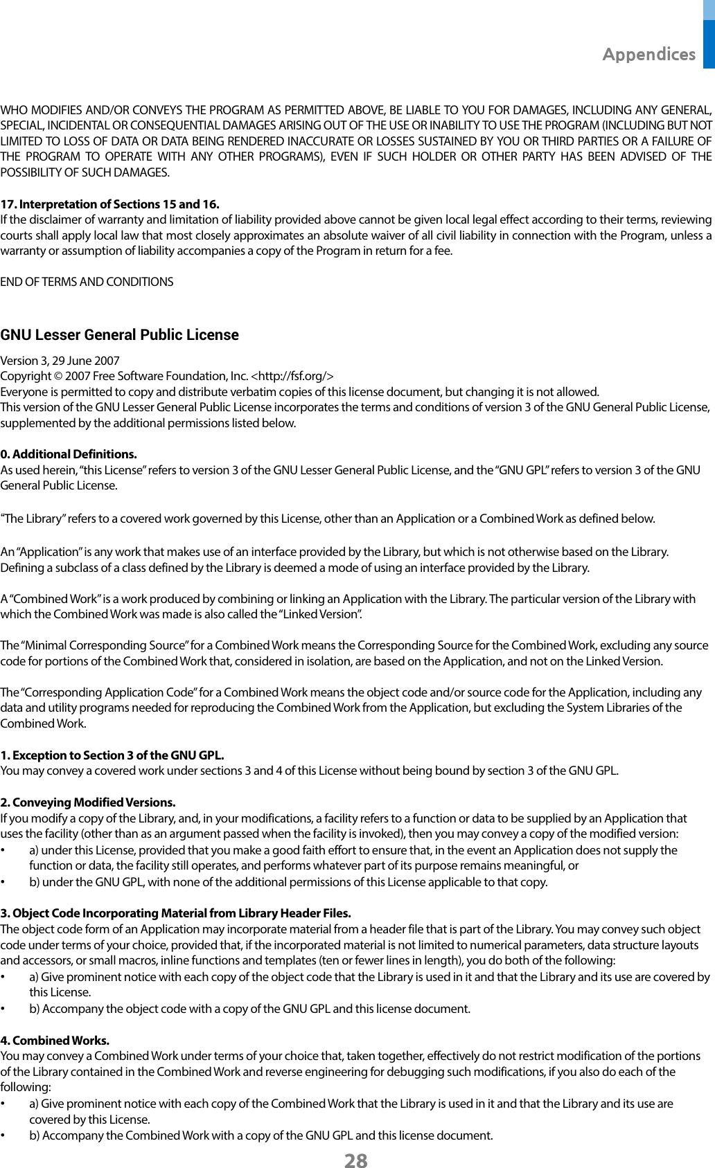  Appendices 28 WHO MODIFIES AND/OR CONVEYS THE PROGRAM AS PERMITTED ABOVE, BE LIABLE TO YOU FOR DAMAGES, INCLUDING ANY GENERAL, SPECIAL, INCIDENTAL OR CONSEQUENTIAL DAMAGES ARISING OUT OF THE USE OR INABILITY TO USE THE PROGRAM (INCLUDING BUT NOT LIMITED TO LOSS OF DATA OR DATA BEING RENDERED INACCURATE OR LOSSES SUSTAINED BY YOU OR THIRD PARTIES OR A FAILURE OF THE PROGRAM TO OPERATE WITH ANY OTHER PROGRAMS), EVEN IF SUCH HOLDER OR OTHER PARTY HAS BEEN ADVISED OF THE POSSIBILITY OF SUCH DAMAGES.  17. Interpretation of Sections 15 and 16. If the disclaimer of warranty and limitation of liability provided above cannot be given local legal effect according to their terms, reviewing courts shall apply local law that most closely approximates an absolute waiver of all civil liability in connection with the Program, unless a warranty or assumption of liability accompanies a copy of the Program in return for a fee.  END OF TERMS AND CONDITIONS  GNU Lesser General Public License   Version 3, 29 June 2007 Copyright © 2007 Free Software Foundation, Inc. &lt;http://fsf.org/&gt; Everyone is permitted to copy and distribute verbatim copies of this license document, but changing it is not allowed. This version of the GNU Lesser General Public License incorporates the terms and conditions of version 3 of the GNU General Public License, supplemented by the additional permissions listed below.  0. Additional Definitions. As used herein, “this License” refers to version 3 of the GNU Lesser General Public License, and the “GNU GPL” refers to version 3 of the GNU General Public License.  “The Library” refers to a covered work governed by this License, other than an Application or a Combined Work as defined below.  An “Application” is any work that makes use of an interface provided by the Library, but which is not otherwise based on the Library. Defining a subclass of a class defined by the Library is deemed a mode of using an interface provided by the Library.  A “Combined Work” is a work produced by combining or linking an Application with the Library. The particular version of the Library with which the Combined Work was made is also called the “Linked Version”.  The “Minimal Corresponding Source” for a Combined Work means the Corresponding Source for the Combined Work, excluding any source code for portions of the Combined Work that, considered in isolation, are based on the Application, and not on the Linked Version.  The “Corresponding Application Code” for a Combined Work means the object code and/or source code for the Application, including any data and utility programs needed for reproducing the Combined Work from the Application, but excluding the System Libraries of the Combined Work.  1. Exception to Section 3 of the GNU GPL. You may convey a covered work under sections 3 and 4 of this License without being bound by section 3 of the GNU GPL.  2. Conveying Modified Versions. If you modify a copy of the Library, and, in your modifications, a facility refers to a function or data to be supplied by an Application that uses the facility (other than as an argument passed when the facility is invoked), then you may convey a copy of the modified version: • a) under this License, provided that you make a good faith effort to ensure that, in the event an Application does not supply the function or data, the facility still operates, and performs whatever part of its purpose remains meaningful, or • b) under the GNU GPL, with none of the additional permissions of this License applicable to that copy.  3. Object Code Incorporating Material from Library Header Files. The object code form of an Application may incorporate material from a header file that is part of the Library. You may convey such object code under terms of your choice, provided that, if the incorporated material is not limited to numerical parameters, data structure layouts and accessors, or small macros, inline functions and templates (ten or fewer lines in length), you do both of the following: • a) Give prominent notice with each copy of the object code that the Library is used in it and that the Library and its use are covered by this License. • b) Accompany the object code with a copy of the GNU GPL and this license document.  4. Combined Works. You may convey a Combined Work under terms of your choice that, taken together, effectively do not restrict modification of the portions of the Library contained in the Combined Work and reverse engineering for debugging such modifications, if you also do each of the following: • a) Give prominent notice with each copy of the Combined Work that the Library is used in it and that the Library and its use are covered by this License. • b) Accompany the Combined Work with a copy of the GNU GPL and this license document. 