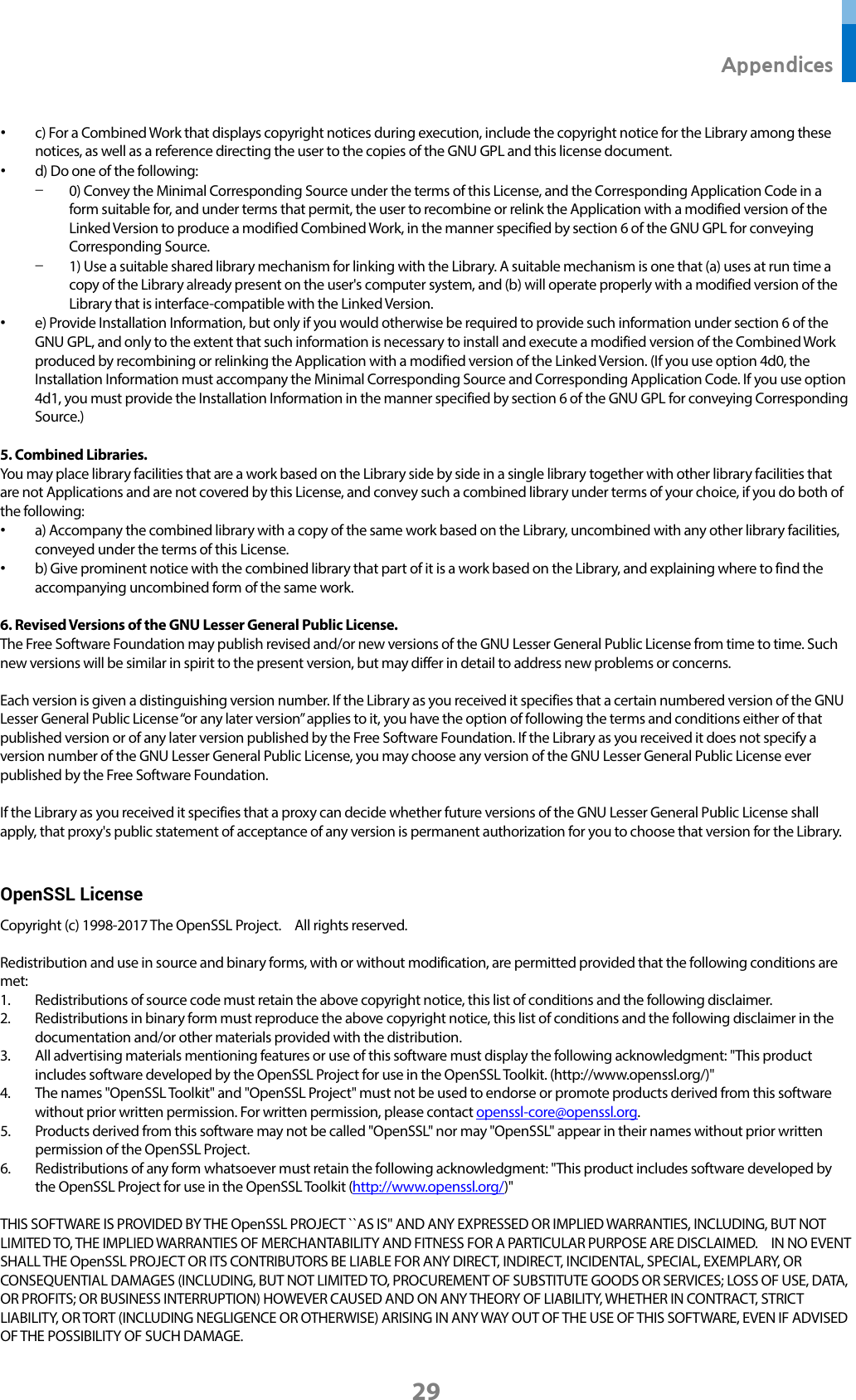  Appendices 29 • c) For a Combined Work that displays copyright notices during execution, include the copyright notice for the Library among these notices, as well as a reference directing the user to the copies of the GNU GPL and this license document. • d) Do one of the following: - 0) Convey the Minimal Corresponding Source under the terms of this License, and the Corresponding Application Code in a form suitable for, and under terms that permit, the user to recombine or relink the Application with a modified version of the Linked Version to produce a modified Combined Work, in the manner specified by section 6 of the GNU GPL for conveying Corresponding Source. - 1) Use a suitable shared library mechanism for linking with the Library. A suitable mechanism is one that (a) uses at run time a copy of the Library already present on the user&apos;s computer system, and (b) will operate properly with a modified version of the Library that is interface-compatible with the Linked Version. • e) Provide Installation Information, but only if you would otherwise be required to provide such information under section 6 of the GNU GPL, and only to the extent that such information is necessary to install and execute a modified version of the Combined Work produced by recombining or relinking the Application with a modified version of the Linked Version. (If you use option 4d0, the Installation Information must accompany the Minimal Corresponding Source and Corresponding Application Code. If you use option 4d1, you must provide the Installation Information in the manner specified by section 6 of the GNU GPL for conveying Corresponding Source.)  5. Combined Libraries. You may place library facilities that are a work based on the Library side by side in a single library together with other library facilities that are not Applications and are not covered by this License, and convey such a combined library under terms of your choice, if you do both of the following: • a) Accompany the combined library with a copy of the same work based on the Library, uncombined with any other library facilities, conveyed under the terms of this License. • b) Give prominent notice with the combined library that part of it is a work based on the Library, and explaining where to find the accompanying uncombined form of the same work.  6. Revised Versions of the GNU Lesser General Public License. The Free Software Foundation may publish revised and/or new versions of the GNU Lesser General Public License from time to time. Such new versions will be similar in spirit to the present version, but may differ in detail to address new problems or concerns.  Each version is given a distinguishing version number. If the Library as you received it specifies that a certain numbered version of the GNU Lesser General Public License “or any later version” applies to it, you have the option of following the terms and conditions either of that published version or of any later version published by the Free Software Foundation. If the Library as you received it does not specify a version number of the GNU Lesser General Public License, you may choose any version of the GNU Lesser General Public License ever published by the Free Software Foundation.  If the Library as you received it specifies that a proxy can decide whether future versions of the GNU Lesser General Public License shall apply, that proxy&apos;s public statement of acceptance of any version is permanent authorization for you to choose that version for the Library.  OpenSSL License Copyright (c) 1998-2017 The OpenSSL Project.    All rights reserved.  Redistribution and use in source and binary forms, with or without modification, are permitted provided that the following conditions are met: 1. Redistributions of source code must retain the above copyright notice, this list of conditions and the following disclaimer.   2. Redistributions in binary form must reproduce the above copyright notice, this list of conditions and the following disclaimer in the documentation and/or other materials provided with the distribution. 3. All advertising materials mentioning features or use of this software must display the following acknowledgment: &quot;This product includes software developed by the OpenSSL Project for use in the OpenSSL Toolkit. (http://www.openssl.org/)&quot; 4. The names &quot;OpenSSL Toolkit&quot; and &quot;OpenSSL Project&quot; must not be used to endorse or promote products derived from this software without prior written permission. For written permission, please contact openssl-core@openssl.org. 5. Products derived from this software may not be called &quot;OpenSSL&quot; nor may &quot;OpenSSL&quot; appear in their names without prior written permission of the OpenSSL Project. 6. Redistributions of any form whatsoever must retain the following acknowledgment: &quot;This product includes software developed by the OpenSSL Project for use in the OpenSSL Toolkit (http://www.openssl.org/)&quot;    THIS SOFTWARE IS PROVIDED BY THE OpenSSL PROJECT ``AS IS&apos;&apos; AND ANY EXPRESSED OR IMPLIED WARRANTIES, INCLUDING, BUT NOT LIMITED TO, THE IMPLIED WARRANTIES OF MERCHANTABILITY AND FITNESS FOR A PARTICULAR PURPOSE ARE DISCLAIMED.    IN NO EVENT SHALL THE OpenSSL PROJECT OR ITS CONTRIBUTORS BE LIABLE FOR ANY DIRECT, INDIRECT, INCIDENTAL, SPECIAL, EXEMPLARY, OR CONSEQUENTIAL DAMAGES (INCLUDING, BUT NOT LIMITED TO, PROCUREMENT OF SUBSTITUTE GOODS OR SERVICES; LOSS OF USE, DATA, OR PROFITS; OR BUSINESS INTERRUPTION) HOWEVER CAUSED AND ON ANY THEORY OF LIABILITY, WHETHER IN CONTRACT, STRICT LIABILITY, OR TORT (INCLUDING NEGLIGENCE OR OTHERWISE) ARISING IN ANY WAY OUT OF THE USE OF THIS SOFTWARE, EVEN IF ADVISED OF THE POSSIBILITY OF SUCH DAMAGE.  