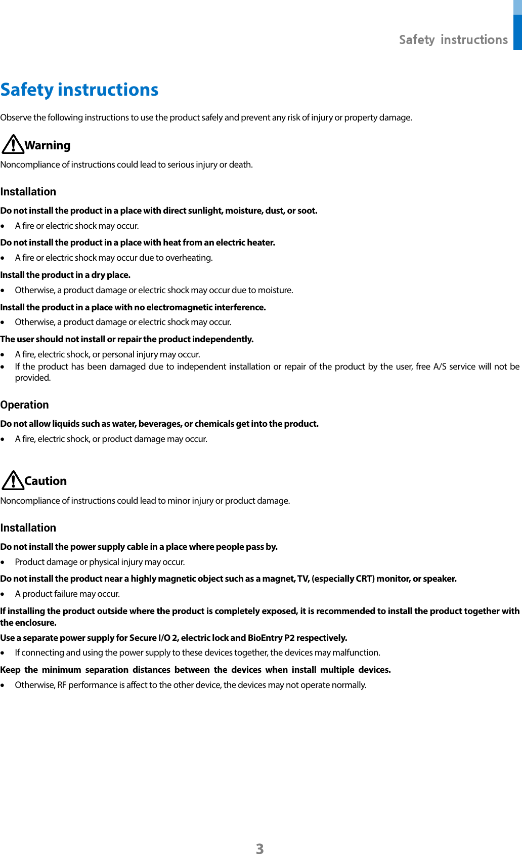  Safety instructions 3 Safety instructions Observe the following instructions to use the product safely and prevent any risk of injury or property damage.  Warning Noncompliance of instructions could lead to serious injury or death. Installation Do not install the product in a place with direct sunlight, moisture, dust, or soot. • A fire or electric shock may occur. Do not install the product in a place with heat from an electric heater. • A fire or electric shock may occur due to overheating. Install the product in a dry place. • Otherwise, a product damage or electric shock may occur due to moisture. Install the product in a place with no electromagnetic interference. • Otherwise, a product damage or electric shock may occur. The user should not install or repair the product independently. • A fire, electric shock, or personal injury may occur.   • If the product has been damaged due to independent installation or repair of the product by the user, free A/S service will not be provided. Operation Do not allow liquids such as water, beverages, or chemicals get into the product.   • A fire, electric shock, or product damage may occur.   Caution Noncompliance of instructions could lead to minor injury or product damage.   Installation Do not install the power supply cable in a place where people pass by. • Product damage or physical injury may occur.   Do not install the product near a highly magnetic object such as a magnet, TV, (especially CRT) monitor, or speaker. • A product failure may occur. If installing the product outside where the product is completely exposed, it is recommended to install the product together with the enclosure. Use a separate power supply for Secure I/O 2, electric lock and BioEntry P2 respectively. • If connecting and using the power supply to these devices together, the devices may malfunction. Keep the minimum separation distances between the devices when install multiple devices. • Otherwise, RF performance is affect to the other device, the devices may not operate normally.       