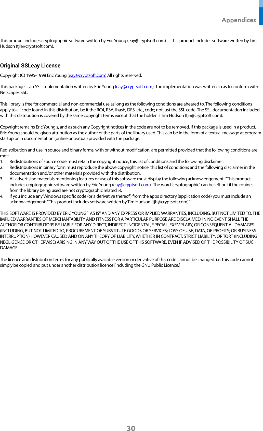  Appendices 30 This product includes cryptographic software written by Eric Young (eay@cryptsoft.com).    This product includes software written by Tim Hudson (tjh@cryptsoft.com).    Original SSLeay License Copyright (C) 1995-1998 Eric Young (eay@cryptsoft.com) All rights reserved.  This package is an SSL implementation written by Eric Young (eay@cryptsoft.com). The implementation was written so as to conform with Netscapes SSL.  This library is free for commercial and non-commercial use as long as the following conditions are aheared to. The following conditions apply to all code found in this distribution, be it the RC4, RSA, lhash, DES, etc., code; not just the SSL code. The SSL documentation included with this distribution is covered by the same copyright terms except that the holder is Tim Hudson (tjh@cryptsoft.com).  Copyright remains Eric Young&apos;s, and as such any Copyright notices in the code are not to be removed. If this package is used in a product, Eric Young should be given attribution as the author of the parts of the library used. This can be in the form of a textual message at program startup or in documentation (online or textual) provided with the package.  Redistribution and use in source and binary forms, with or without modification, are permitted provided that the following conditions are met: 1. Redistributions of source code must retain the copyright notice, this list of conditions and the following disclaimer. 2. Redistributions in binary form must reproduce the above copyright notice, this list of conditions and the following disclaimer in the documentation and/or other materials provided with the distribution. 3. All advertising materials mentioning features or use of this software must display the following acknowledgement: &quot;This product includes cryptographic software written by Eric Young (eay@cryptsoft.com)&quot; The word &apos;cryptographic&apos; can be left out if the rouines from the library being used are not cryptographic related :-). 4. If you include any Windows specific code (or a derivative thereof) from the apps directory (application code) you must include an acknowledgement: &quot;This product includes software written by Tim Hudson (tjh@cryptsoft.com)&quot;  THIS SOFTWARE IS PROVIDED BY ERIC YOUNG ``AS IS&apos;&apos; AND ANY EXPRESS OR IMPLIED WARRANTIES, INCLUDING, BUT NOT LIMITED TO, THE IMPLIED WARRANTIES OF MERCHANTABILITY AND FITNESS FOR A PARTICULAR PURPOSE ARE DISCLAIMED. IN NO EVENT SHALL THE AUTHOR OR CONTRIBUTORS BE LIABLE FOR ANY DIRECT, INDIRECT, INCIDENTAL, SPECIAL, EXEMPLARY, OR CONSEQUENTIAL DAMAGES (INCLUDING, BUT NOT LIMITED TO, PROCUREMENT OF SUBSTITUTE GOODS OR SERVICES; LOSS OF USE, DATA, OR PROFITS; OR BUSINESS INTERRUPTION) HOWEVER CAUSED AND ON ANY THEORY OF LIABILITY, WHETHER IN CONTRACT, STRICT LIABILITY, OR TORT (INCLUDING NEGLIGENCE OR OTHERWISE) ARISING IN ANY WAY OUT OF THE USE OF THIS SOFTWARE, EVEN IF ADVISED OF THE POSSIBILITY OF SUCH DAMAGE.  The licence and distribution terms for any publically available version or derivative of this code cannot be changed. i.e. this code cannot simply be copied and put under another distribution licence [including the GNU Public Licence.]        