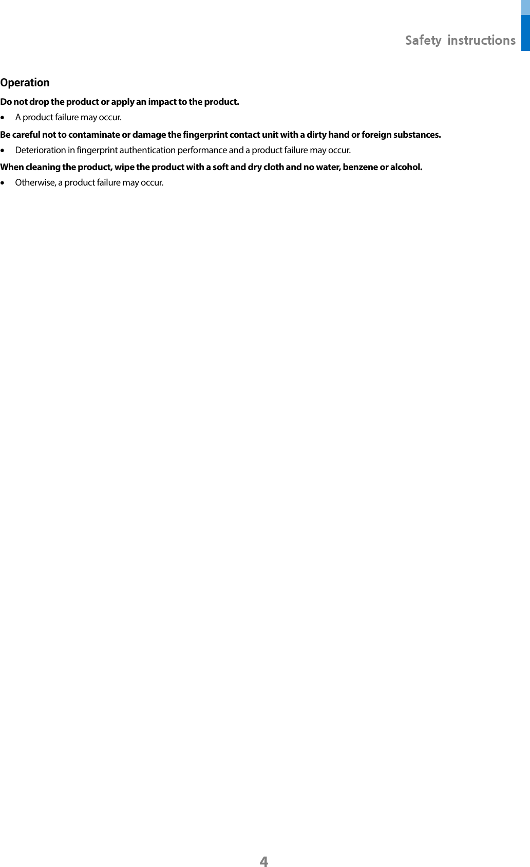  Safety instructions 4 Operation Do not drop the product or apply an impact to the product. • A product failure may occur. Be careful not to contaminate or damage the fingerprint contact unit with a dirty hand or foreign substances.   • Deterioration in fingerprint authentication performance and a product failure may occur.   When cleaning the product, wipe the product with a soft and dry cloth and no water, benzene or alcohol.   • Otherwise, a product failure may occur.       